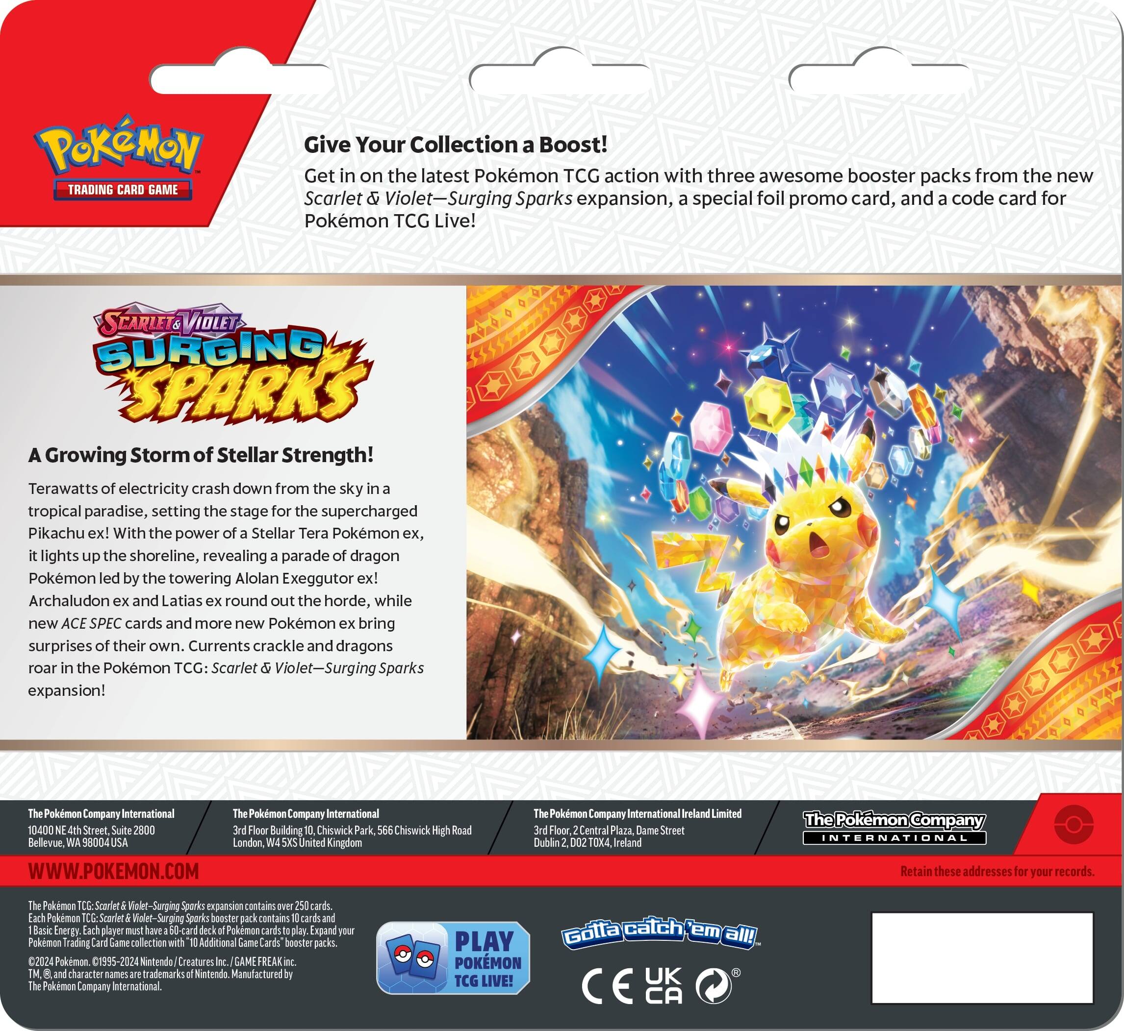 Pokemon Trading Card Game Give Your Collection Boost! Get on the latest Pokemon TCG action with three awesome booster packs from the new Scarlet Violet-Surging Sparks expansion, special foil promo card, and code card for Pokemon TCG Live! Scarlet Violet-Surging Sparks Growing Storm of Stellar Strength! Terawatts electricity crash down from the sky tropical paradise, setting the stage for the supercharged Pikachu ex! With the power Stellar Tera Pokemon ex, lights the shoreline, revealing parade dragon Pokemon led the towering Alolan Exeggutor ex! Archaludon and Latias round out the horde, while new ACE SPEC cards and more new Pokemon bring surprises their own. Currents crackle and dragons roar the Pokemon TCG: Scarlet Violet-Surging Sparks expansion! Pokemon Company International Pokemon Company International 10400 Street, Building Chiswick Chiswick Bellevue, 58004 Landon United Kingdom WWW.POKEMON.COM Pokemon Company International Ireland Limited