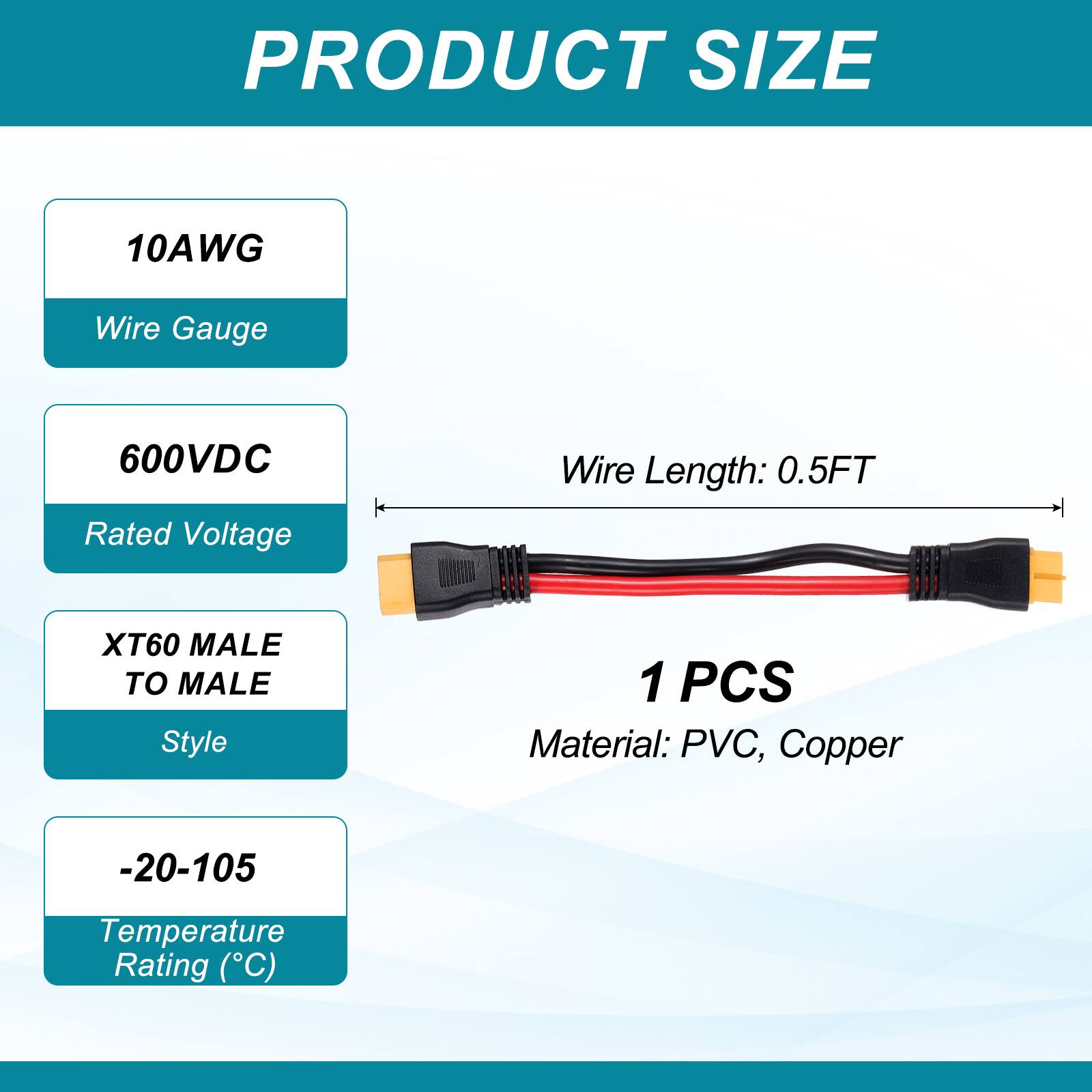 PRODUCT SIZE

10AWG Wire Gauge

600VDC Rated Voltage

Wire Length: 0.5FT

XT60 MALE TO MALE Style

1 PCS

Material: PVC, Copper

-20-105 Temperature Rating (°C)