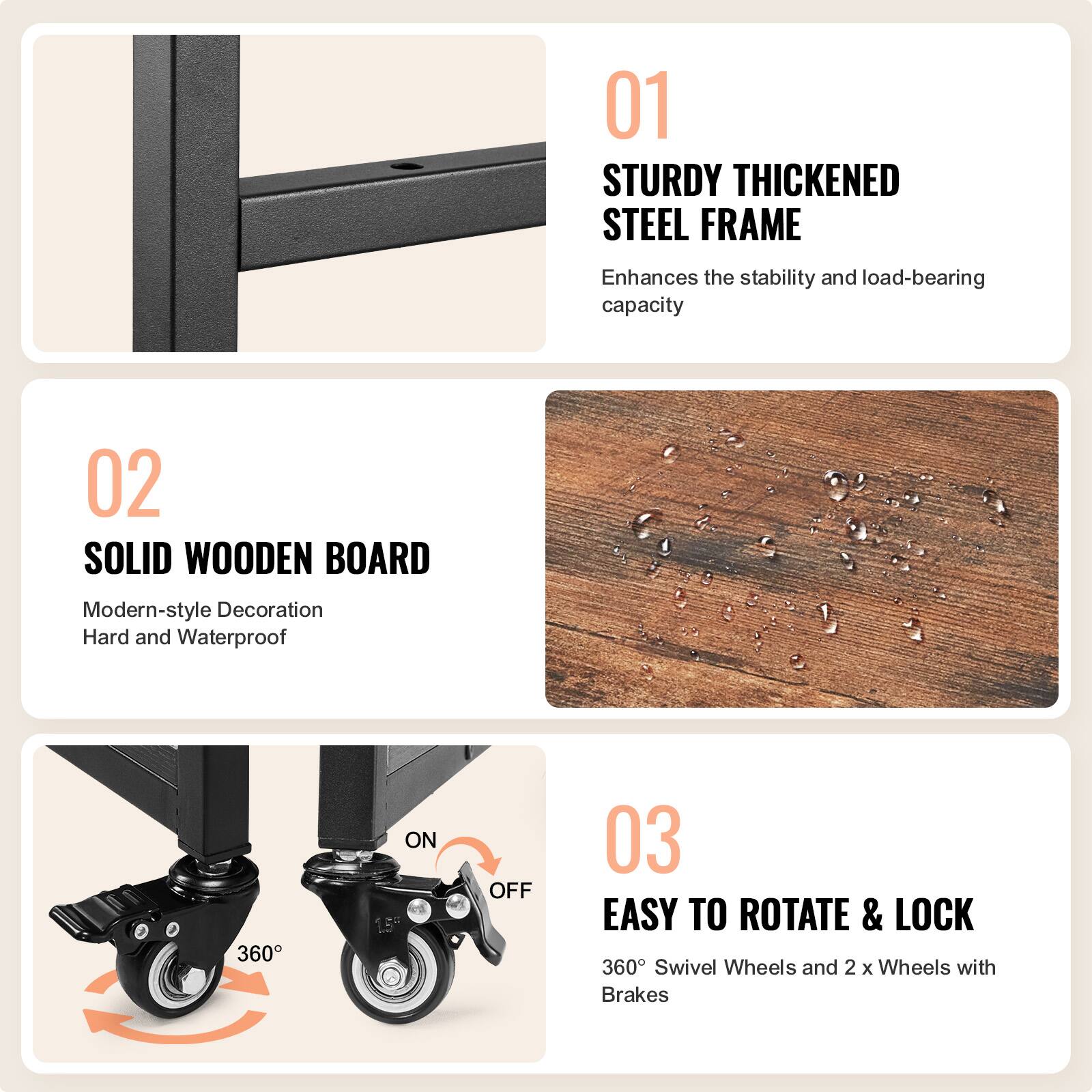 01 STURDY THICKENED STEEL FRAME  
Enhances the stability and load-bearing capacity  

02 SOLID WOODEN BOARD  
Modern-style Decoration  
Hard and Waterproof  

03 EASY TO ROTATE & LOCK  
360° Swivel Wheels and 2 x Wheels with Brakes