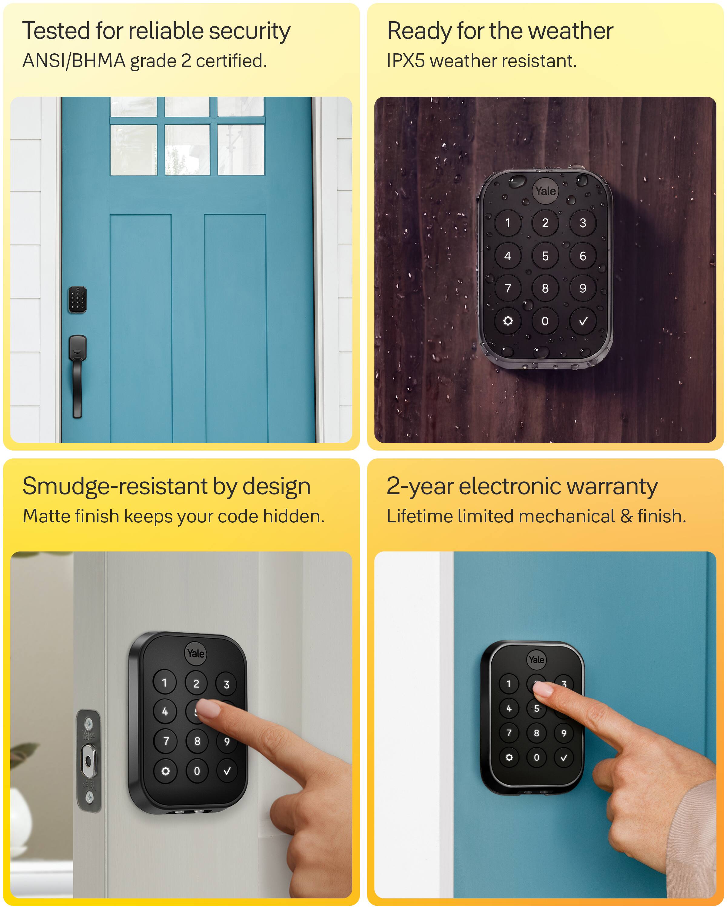 Tested for reliable security ANSI/BHMA grade 2 certified.

Ready for the weather IPX5 weather resistant.

Smudge-resistant by design Matte finish keeps your code hidden.

2-year electronic warranty Lifetime limited mechanical & finish.