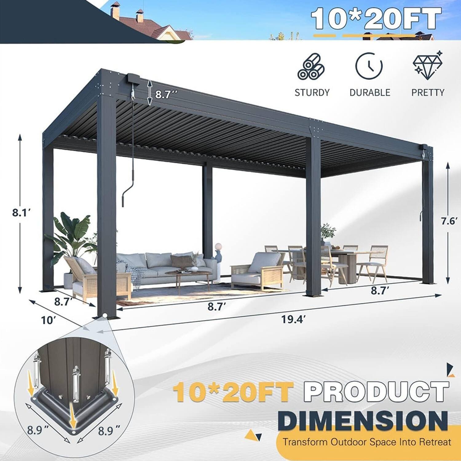 10*20FT  
8.7" STURDY DURABLE PRETTY  
8.1' 7.6' 8.7' 10' 8.7' 19.4' 8.7' 8.9" 8.9"  
10*20FT PRODUCT DIMENSION  
Transform Outdoor Space Into Retreat
