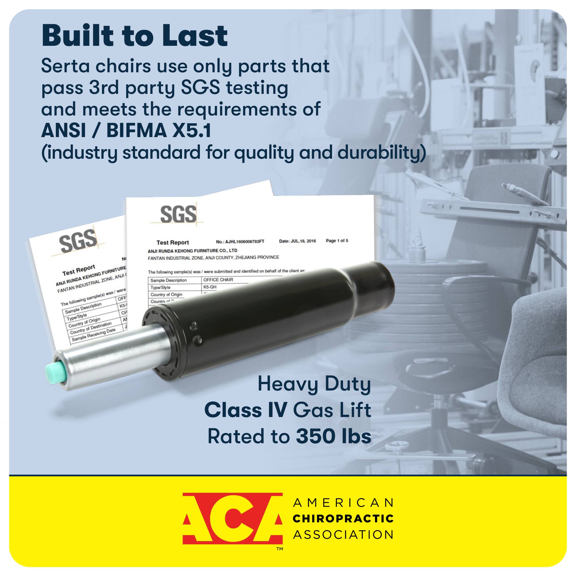 Built to Last: Serta chairs use only parts that pass 3rd party SGS testing and meet the requirements of ANSI / BIFMA X5.1 (industry standard for quality and durability). SGS N Teat Report FURNITURE KENONO ZONE ANA ANJ RUNDA INDUSTRIAL - sample of furniture testing. The following sample was tested by SGS: Sample Description - Heavy Duty Class IV Gas Lift Rated to 350 lbs. American Chiropractic Association.
