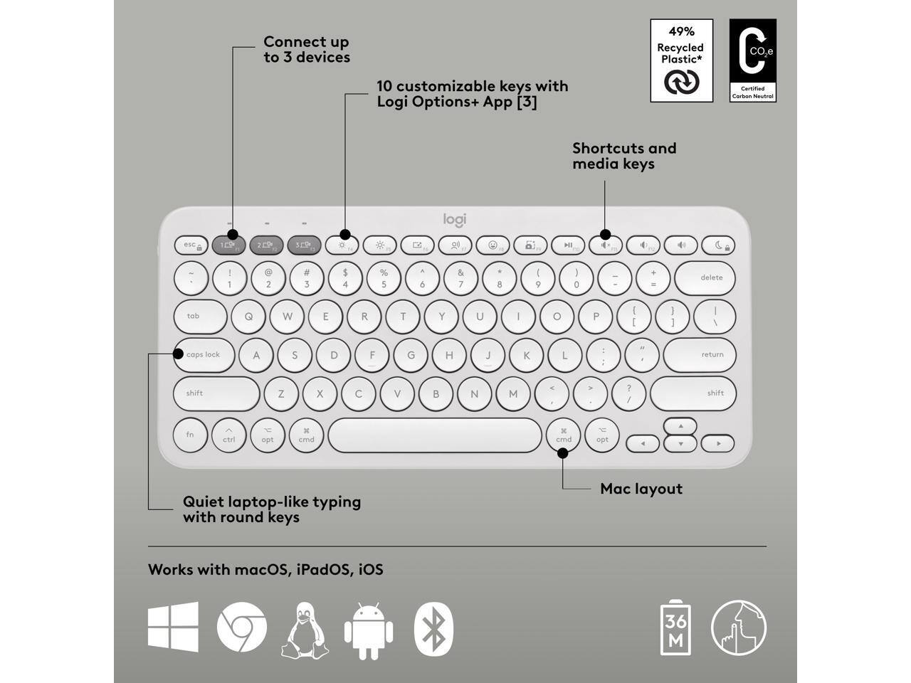 Connect up to 3 devices  
10 customizable keys with Logi Options+ App [3]  
49% Recycled Plastic*  
CO2 Certified Carbon Neutral  

Shortcuts and media keys  

Quiet laptop-like typing with round keys  
Mac layout  

Works with macOS, iPadOS, iOS  

36 M