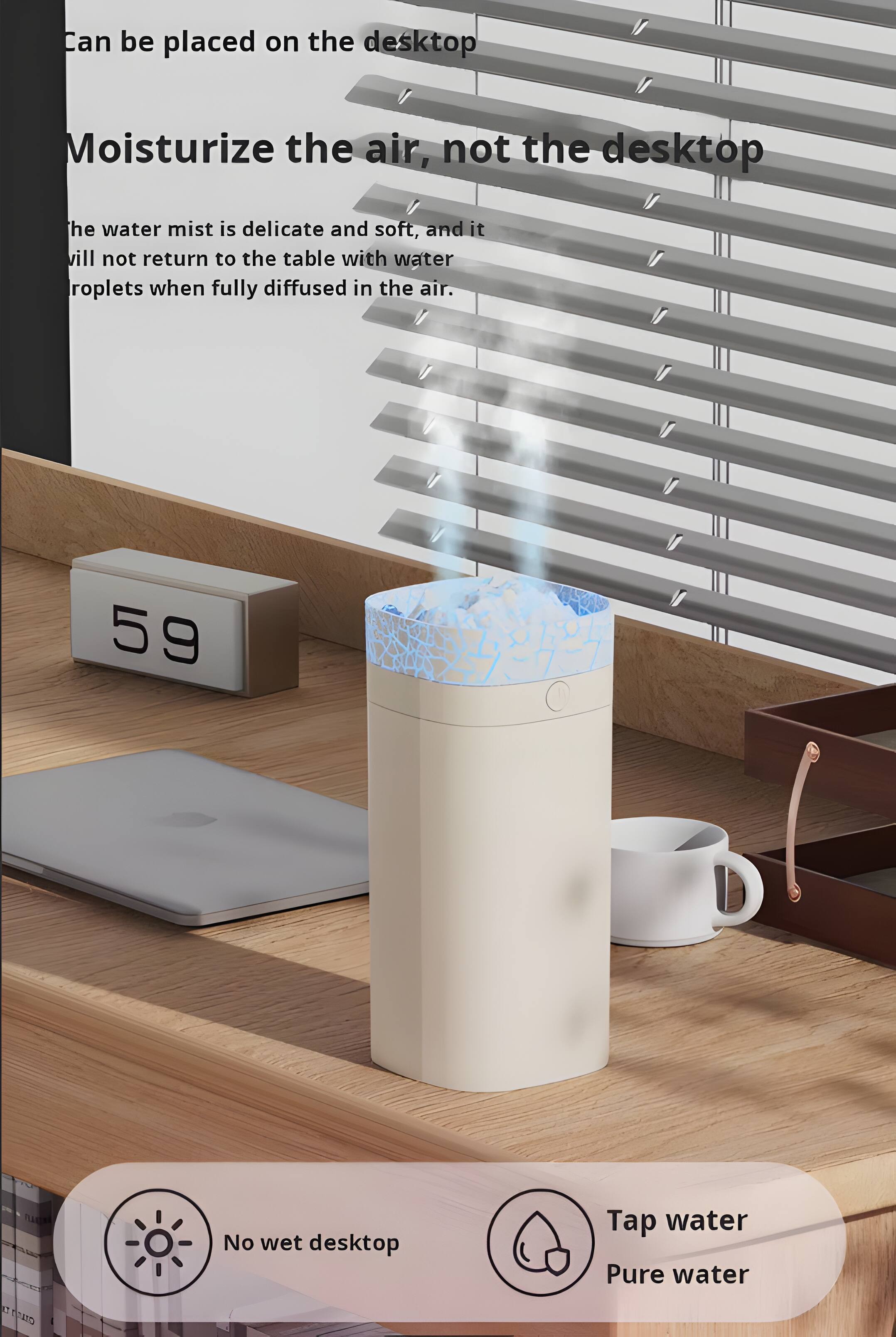 Can be placed on the desktop  
Moisturize the air, not the desktop  
The water mist is delicate and soft, and it will not return to the table with water droplets when fully diffused in the air.  
59 9 g  
No wet desktop  
Tap water  
Pure water