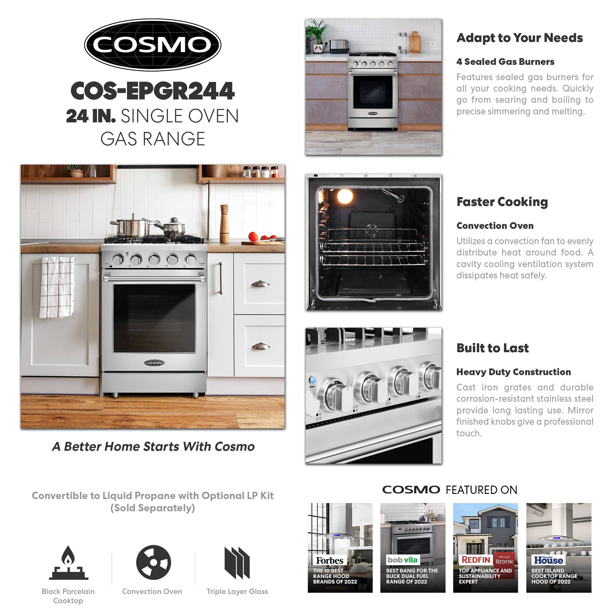 COSMO COS-EPGR244 24 IN. SINGLE OVEN GAS RANGE

Adapt to Your Needs
4 Sealed Gas Burners
Features sealed gas burners for all your cooking needs. Quickly go from searing and boiling to precise simmering and melting.

Faster Cooking
Convection Oven
Utilizes a convection fan to evenly distribute heat around food. A cavity cooling ventilation system dissipates heat safely.

Built to Last
Heavy Duty Construction
Cast iron grates and durable corrosion-resistant stainless steel provide long lasting use. Mirror finished knobs give a professional touch.

A Better Home Starts With Cosmo
Convertible to Liquid Propane with Optional LP Kit (Sold Separately)

COSMO FEATURED ON
- Forbes: THE 10 BEST RANGE HOOD BRANDS OF 2022
- bob vila: BEST BANG FOR THE BUCK DUAL FUEL RANGE OF 2022
- REDFIN: TOP APPLIANCE AND SUSTAINABILITY EXPERT
- House DESI: BEST ISLAND COOKTOP RANGE HOOD OF 2022

Black Porcelain Cooktop
Convection Oven
Triple Layer Glass