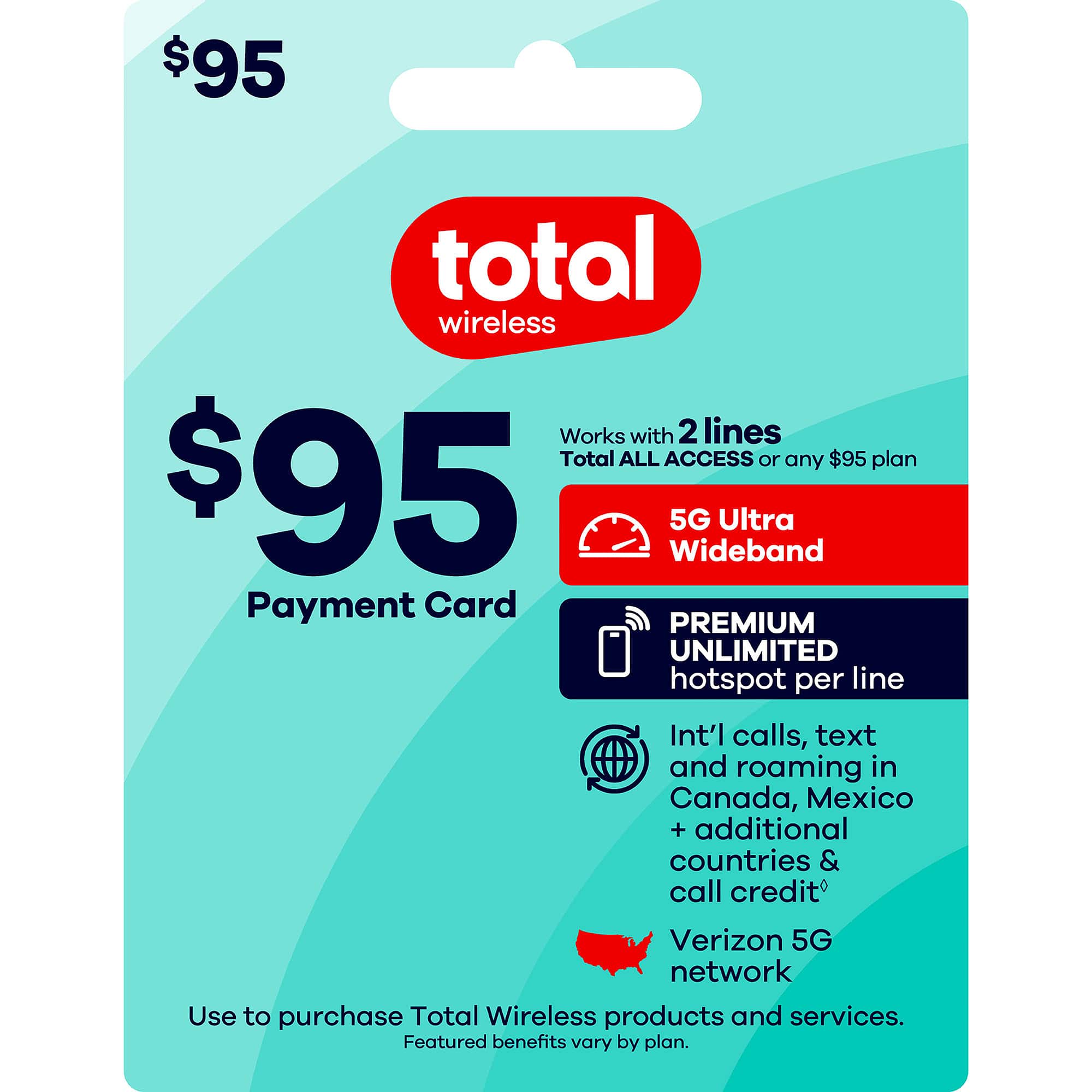 $95 total wireless  
Works with 2 lines  
Total ALL ACCESS or any $95 plan  
$95 Wideband 5G Ultra  
Payment Card  
PREMIUM UNLIMITED hotspot per line  
Int'l calls, text and roaming in Canada, Mexico + additional countries & call credit  
Verizon 5G network  
Use to purchase Total Wireless products and services.  
Featured benefits vary by plan.