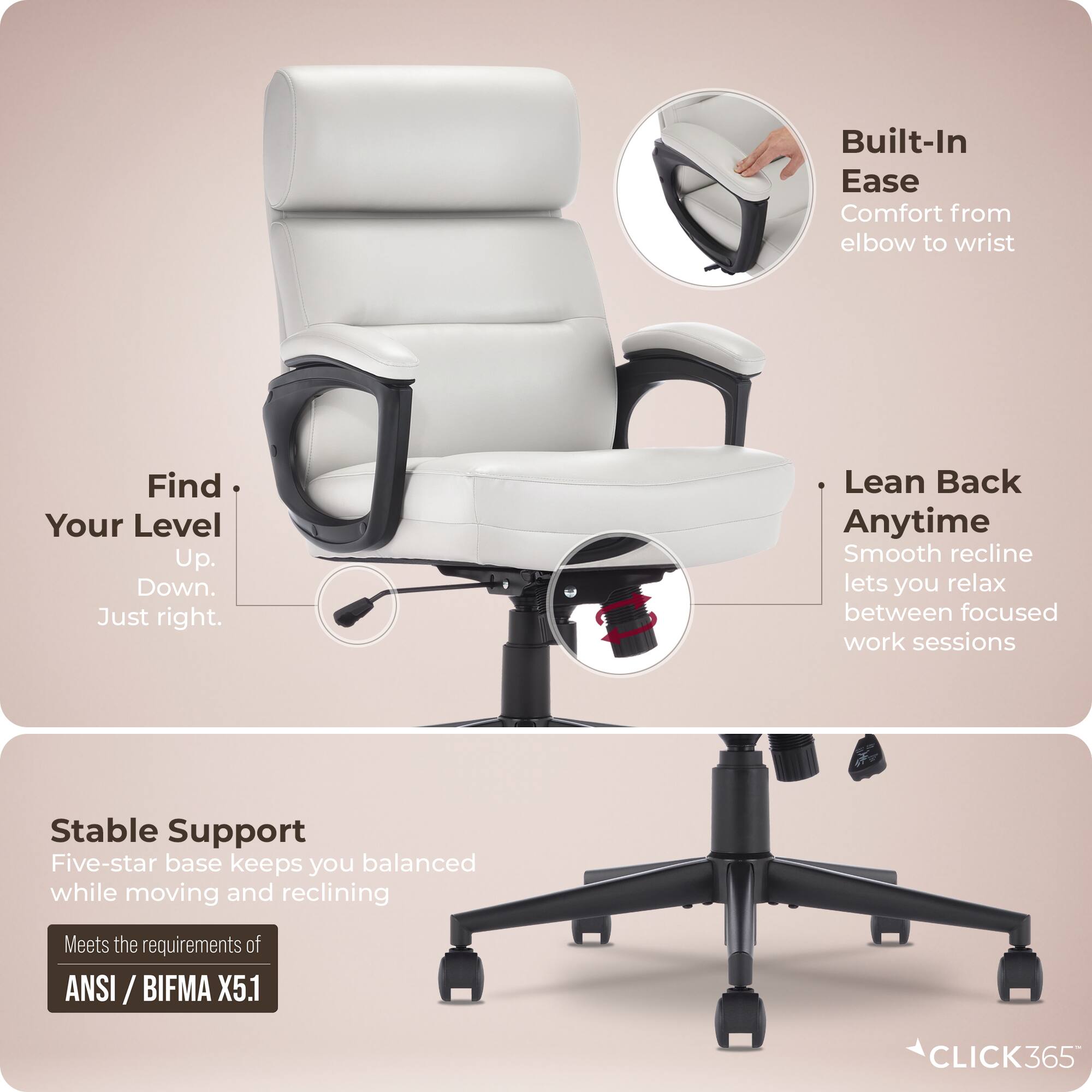 Built-In Ease  
Comfort from elbow to wrist  

Find Your Level  
Up. Down. Just right.  

Lean Back Anytime  
Smooth recline lets you relax between focused work sessions  

Stable Support  
Five-star base keeps you balanced while moving and reclining  

Meets the requirements of ANSI / BIFMA X5.1  

CLICK365