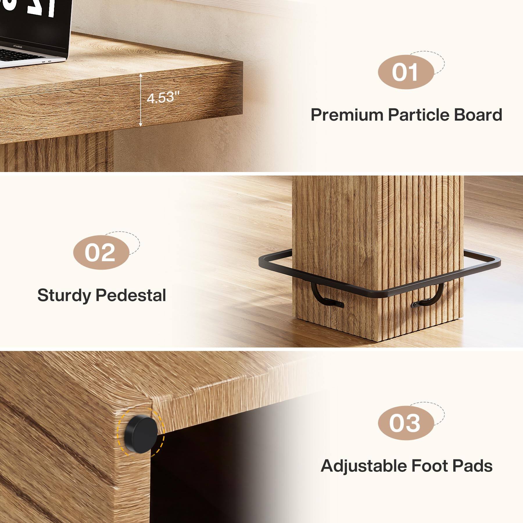 - 4.53"
- 01 Premium Particle Board
- 02 Sturdy Pedestal
- 03 Adjustable Foot Pads