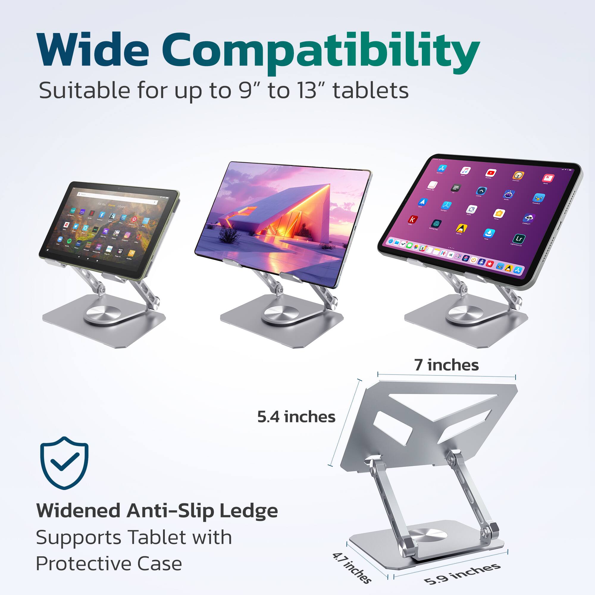 Wide Compatibility  
Suitable for up to 9" to 13" tablets  

Widened Anti-Slip Ledge  
Supports Tablet with Protective Case  

5.4 inches  
7 inches  
4.7 inches  
5.9 inches