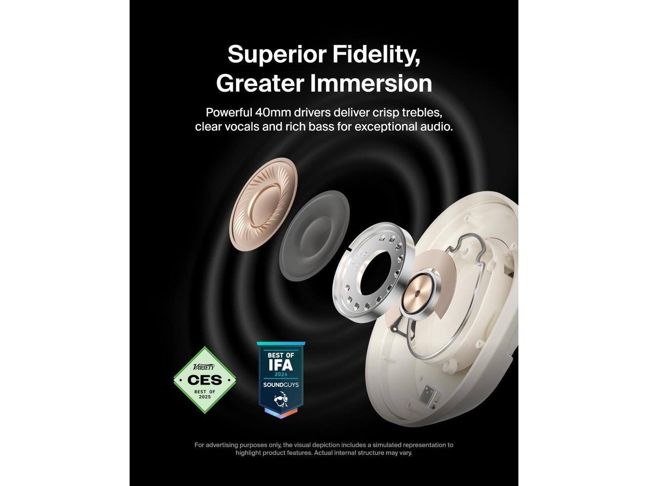 Superior Fidelity, Greater Immersion  
Powerful 40mm drivers deliver crisp trebles, clear vocals and rich bass for exceptional audio.  

VARIETY CES BEST OF 2025  
BEST OF IFA 2024  
SOUNDGUYS  

For advertising purposes only, the visual depiction includes a simulated representation to highlight product features. Actual internal structure may vary.