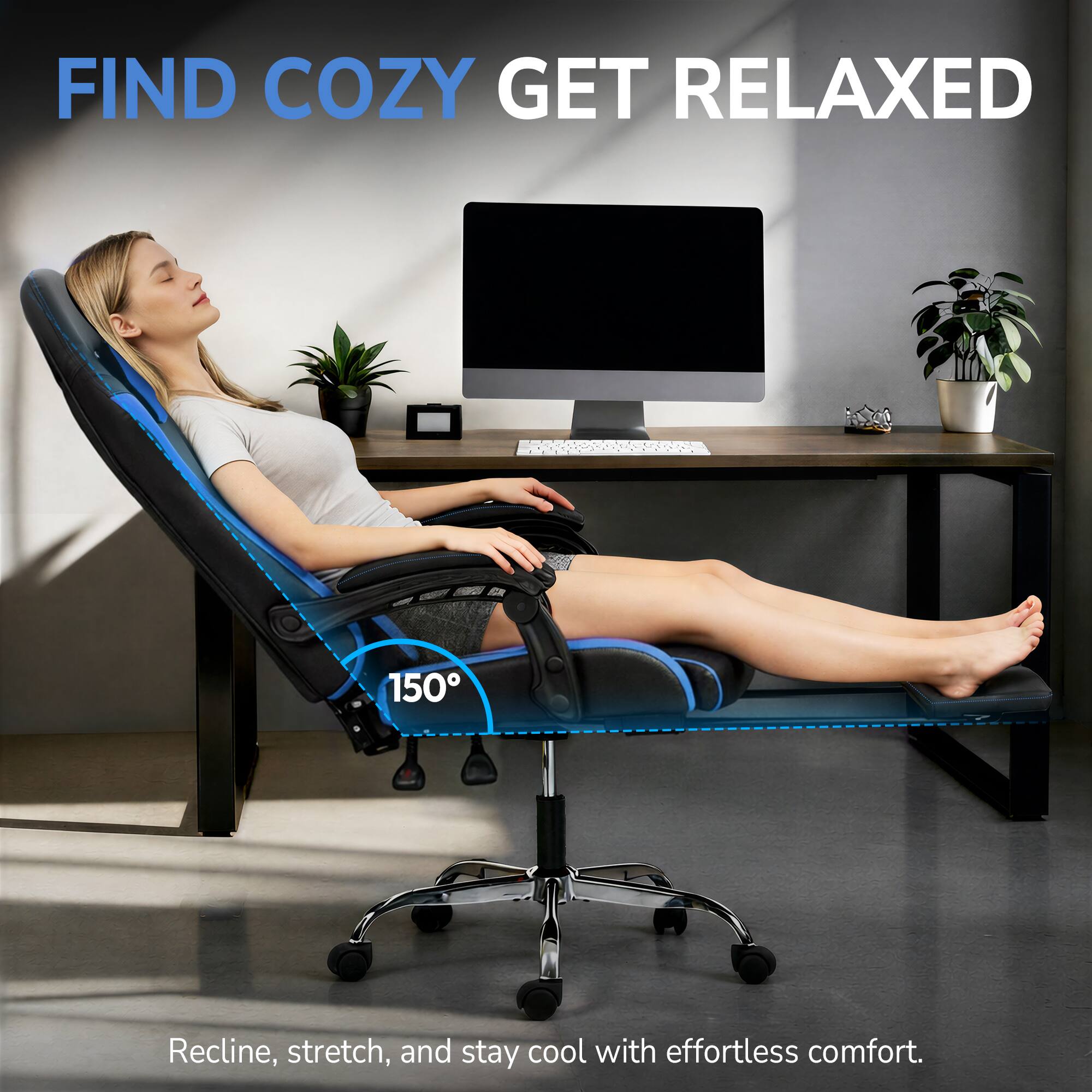 FIND COZY GET RELAXED

150°

Recline, stretch, and stay cool with effortless comfort.