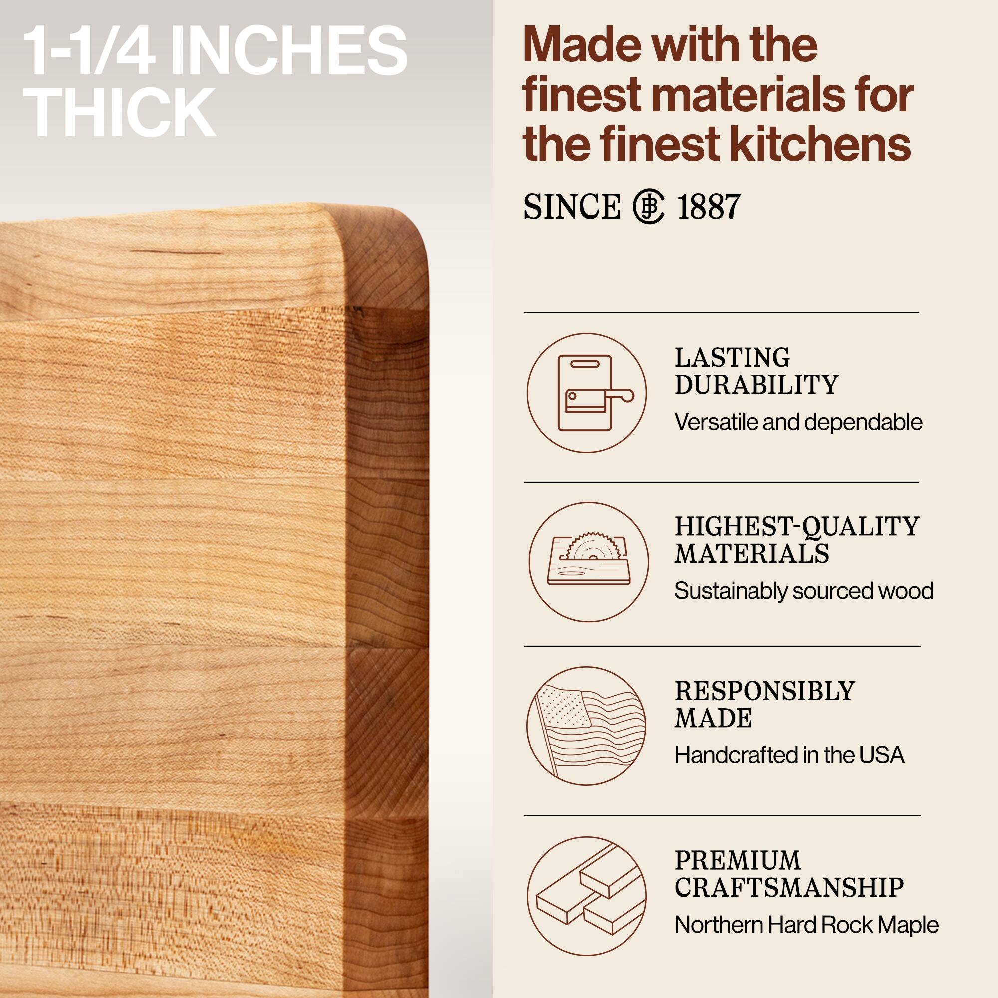 1-1/4 INCHES THICK

Made with the finest materials for the finest kitchens SINCE 1887

LASTING DURABILITY
Versatile and dependable

HIGHEST-QUALITY MATERIALS
Sustainably sourced wood

RESPONSIBLY MADE
Handcrafted in the USA

PREMIUM CRAFTSMANSHIP
Northern Hard Rock Maple