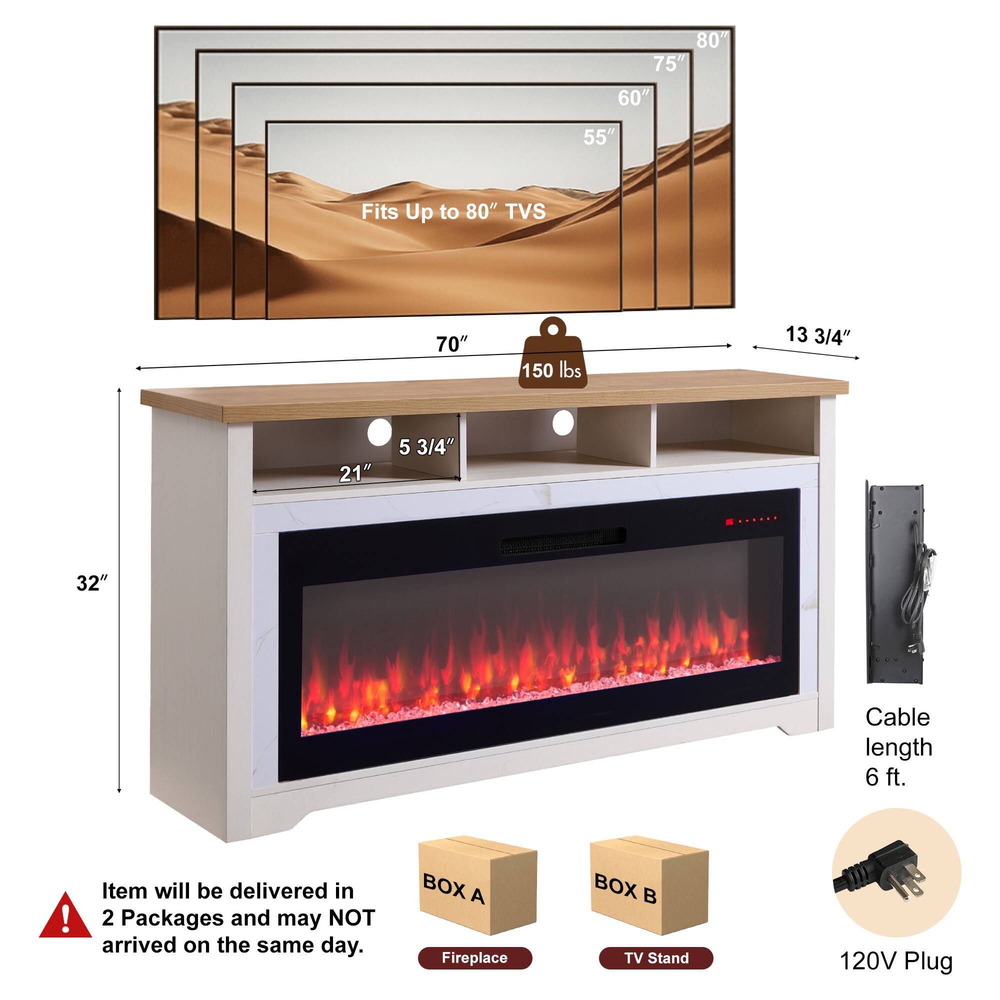 - Fits Up to 80" TVs
- 80"
- 75"
- 60"
- 55"
- 70"
- 150 lbs
- 13 3/4"
- 21"
- 5 3/4"
- 32"
- Cable length 6 ft.
- Item will be delivered in 2 Packages and may NOT arrive on the same day.
- BOX A: Fireplace
- BOX B: TV Stand
- 120V Plug