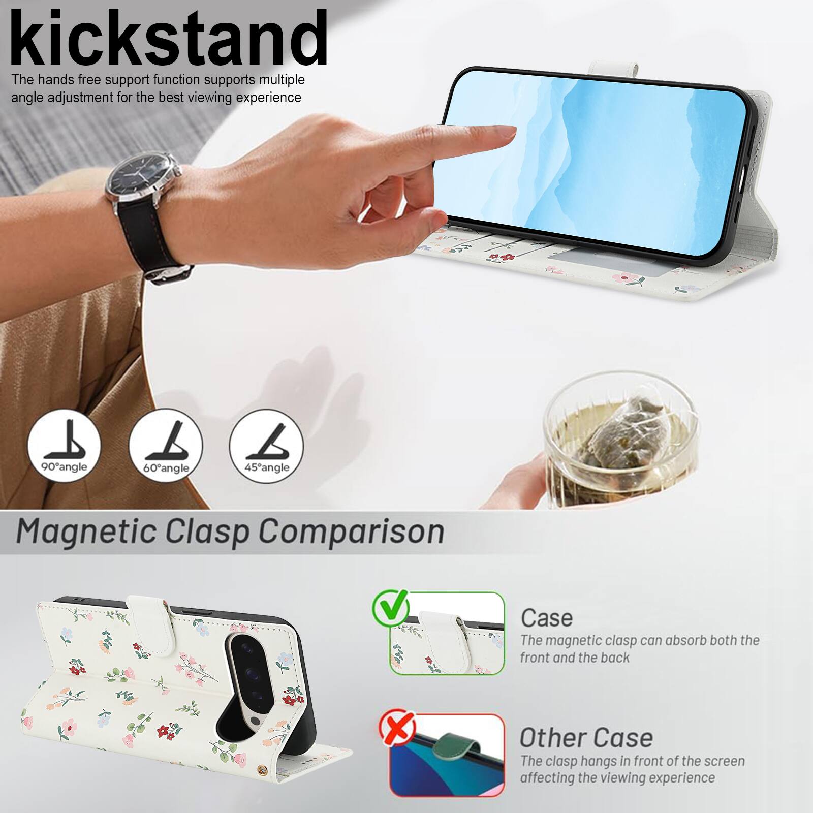 kickstand

The hands free support function supports multiple angle adjustment for the best viewing experience

90° angle 60° angle 45° angle

Magnetic Clasp Comparison

Case
The magnetic clasp can absorb both the front and the back

Other Case
The clasp hangs in front of the screen affecting the viewing experience