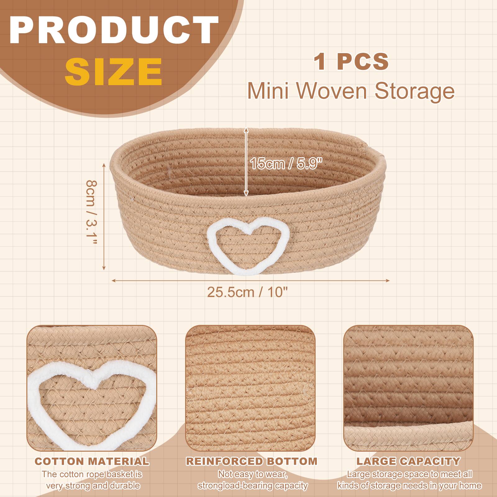 PRODUCT SIZE

1 PCS Mini Woven Storage

- 8cm / 3.1"
- 15cm / 5.9"
- 25.5cm / 10"

COTTON MATERIAL
The cotton rope basket is very strong and durable.

REINFORCED BOTTOM
Not easy to wear, strong load-bearing capacity.

LARGE CAPACITY
Large storage space to meet all kinds of storage needs in your home.