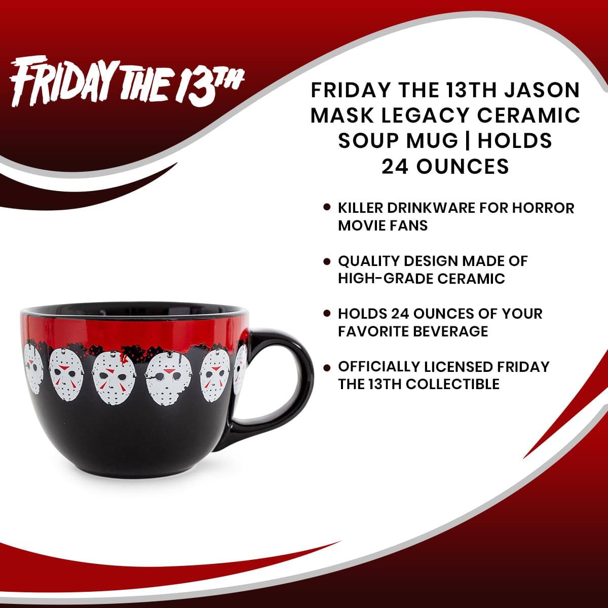 FRIDAY THE 13TH

FRIDAY THE 13TH JASON MASK LEGACY CERAMIC SOUP MUG | HOLDS 24 OUNCES

- KILLER DRINKWARE FOR HORROR MOVIE FANS
- QUALITY DESIGN MADE OF HIGH-GRADE CERAMIC
- HOLDS 24 OUNCES OF YOUR FAVORITE BEVERAGE
- OFFICIALLY LICENSED FRIDAY THE 13TH COLLECTIBLE