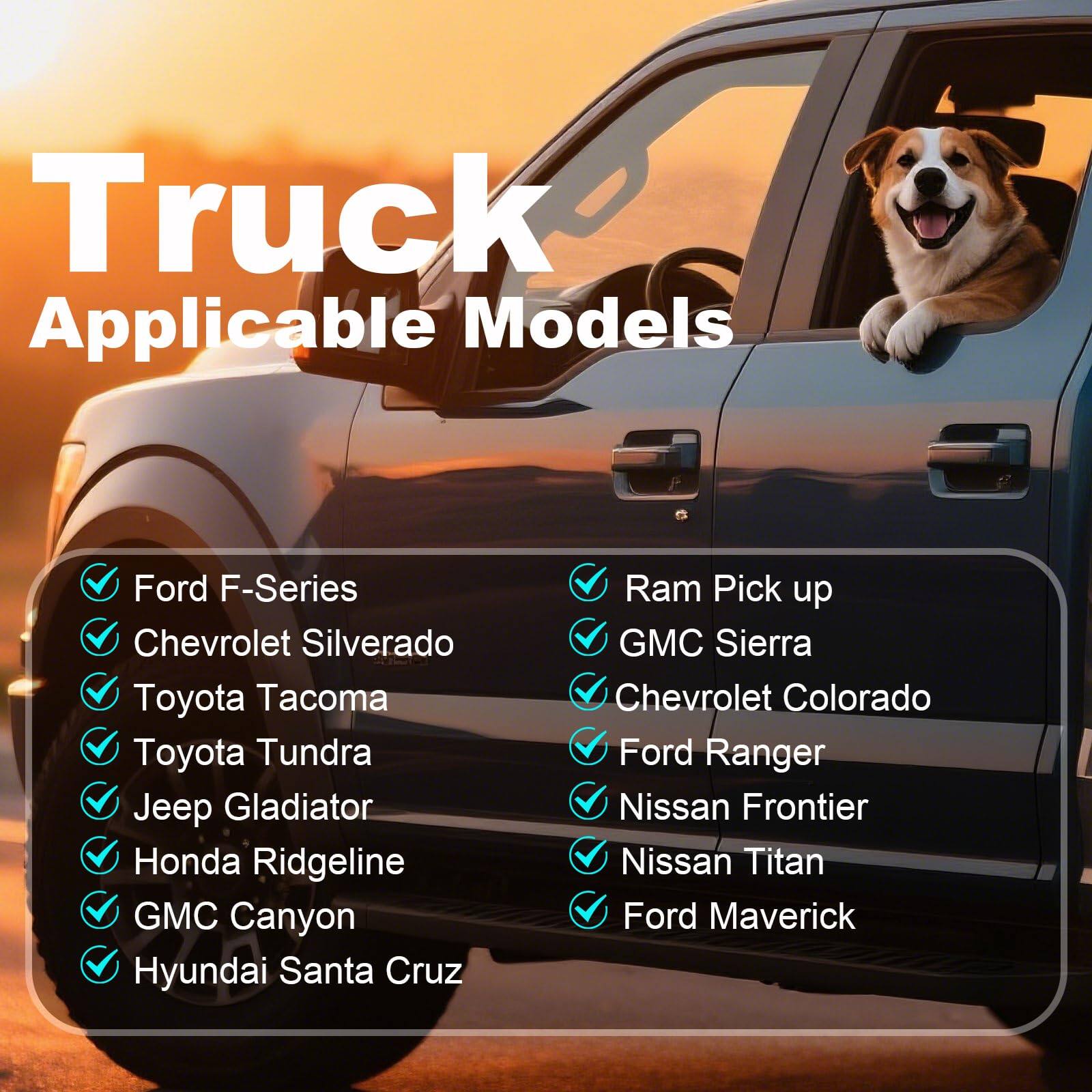 Truck Applicable Models

- Ford F-Series
- Chevrolet Silverado
- Toyota Tacoma
- Toyota Tundra
- Jeep Gladiator
- Honda Ridgeline
- GMC Canyon
- Hyundai Santa Cruz
- Ram Pick up
- GMC Sierra
- Chevrolet Colorado
- Ford Ranger
- Nissan Frontier
- Nissan Titan
- Ford Maverick