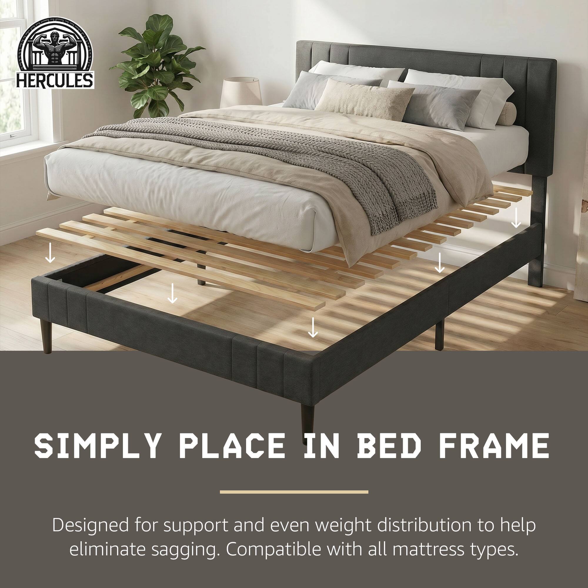 HERCULES

SIMPLY PLACE IN BED FRAME

Designed for support and even weight distribution to help eliminate sagging. Compatible with all mattress types.