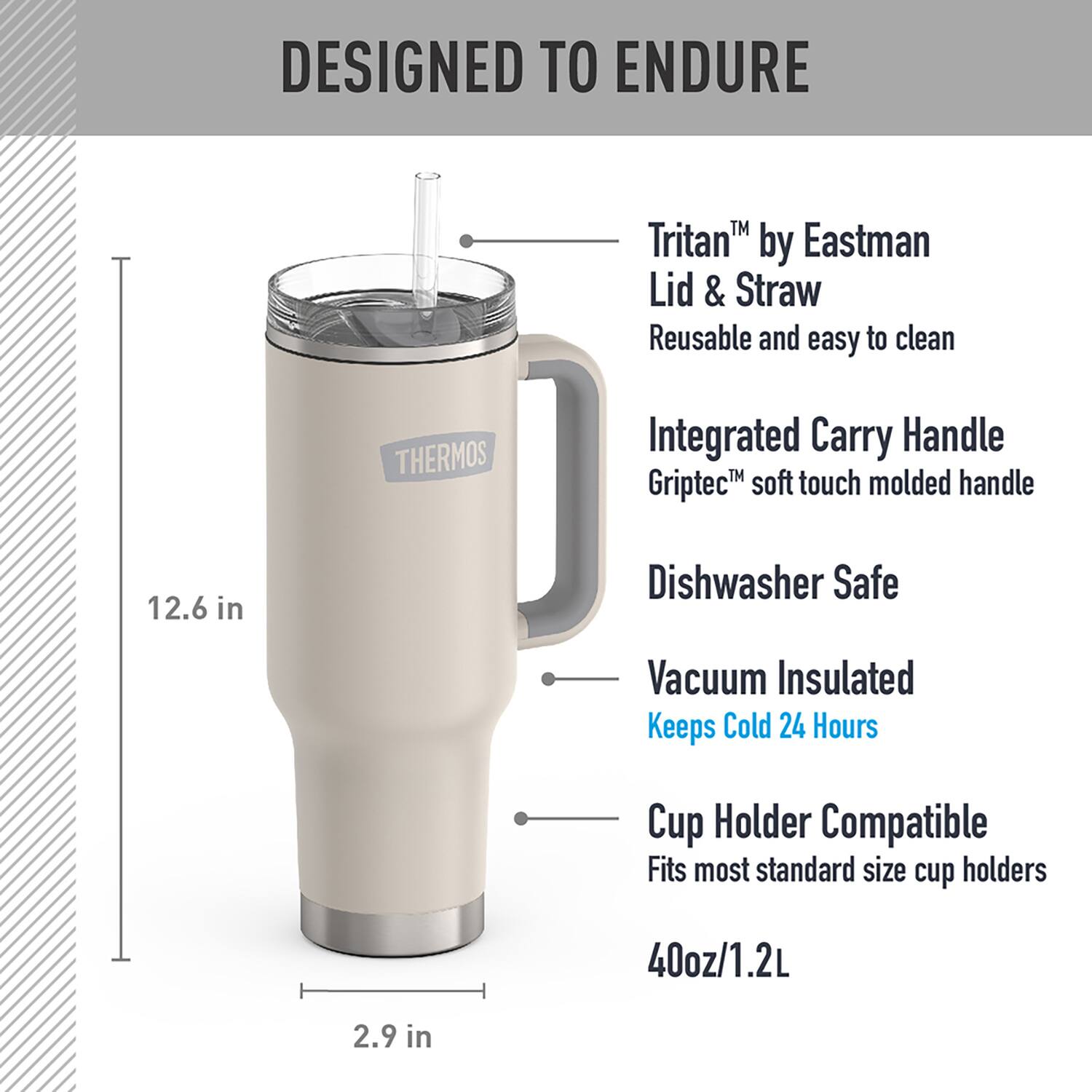 DESIGNED TO ENDURE

- Tritan™ by Eastman Lid & Straw
  - Reusable and easy to clean

- Integrated Carry Handle
  - Griptec™ soft touch molded handle

- Dishwasher Safe

- Vacuum Insulated
  - Keeps Cold 24 Hours

- Cup Holder Compatible
  - Fits most standard size cup holders

- 40oz/1.2L

- 12.6 in

- 2.9 in