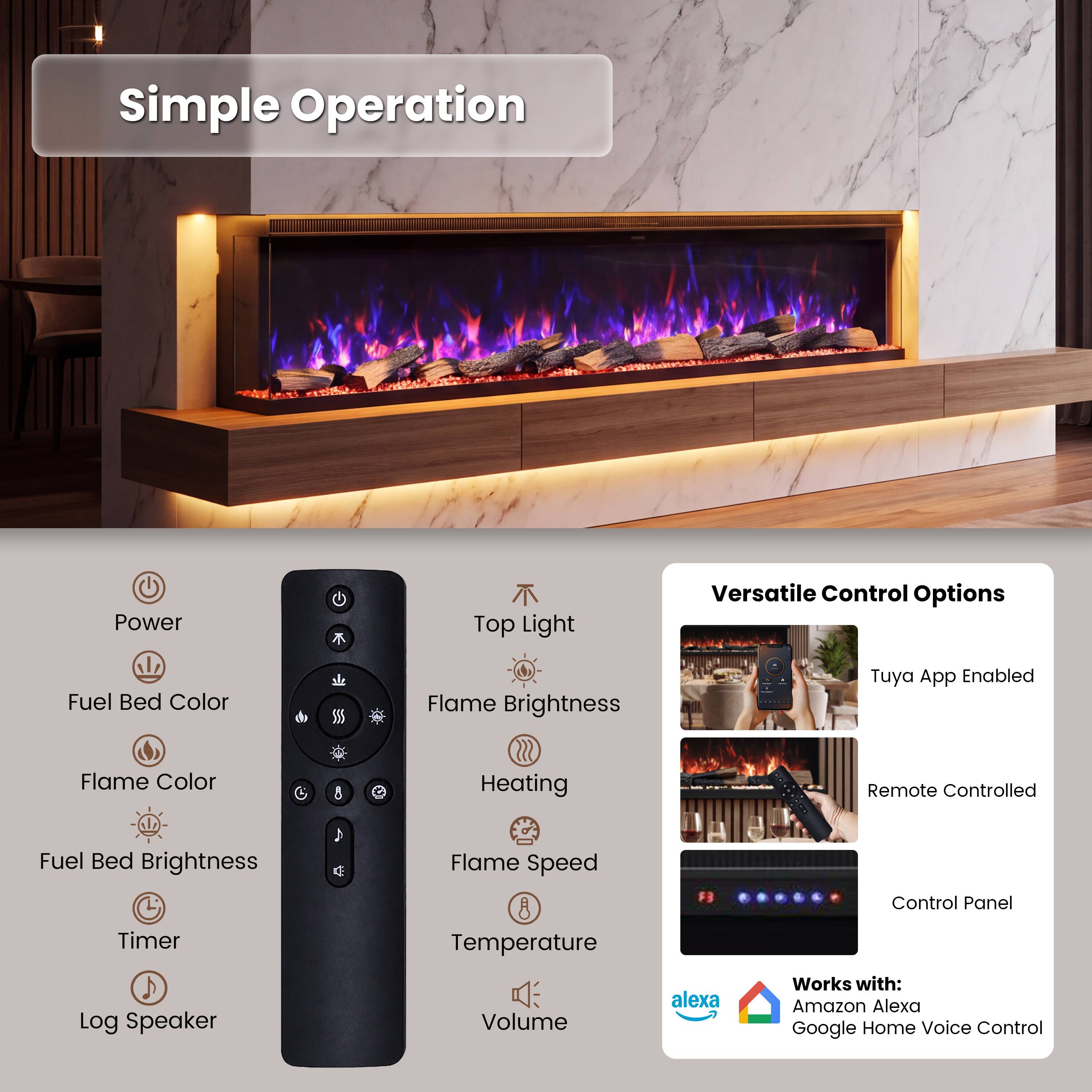 Simple Operation

- Power
- Top Light
- Fuel Bed Color
- Flame Brightness
- Flame Color
- Fuel Bed Brightness
- Timer
- Log Speaker
- Flame Speed
- Temperature
- Volume

Versatile Control Options

- Tuya App Enabled
- Remote Controlled
- Control Panel

Works with:
- Amazon Alexa
- Google Home Voice Control