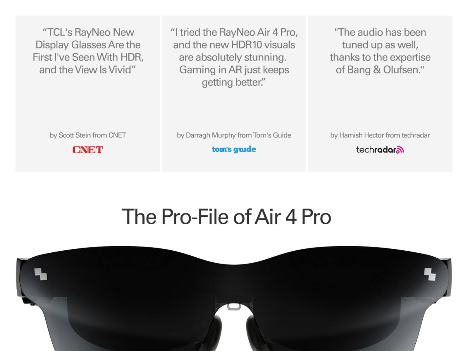 "TCL's RayNeo New Display Glasses Are the First I've Seen With HDR, and the View Is Vivid"  
"I tried the RayNeo Air 4 Pro, and the new HDR10 visuals are absolutely stunning. Gaming in AR just keeps getting better."  
"The audio has been tuned up as well, thanks to the expertise of Bang & Olufsen."  

by Scott Stein from CNET  
by Darragh Murphy from Tom's Guide  
by Hamish Hector from techradar  

The Pro-File of Air 4 Pro