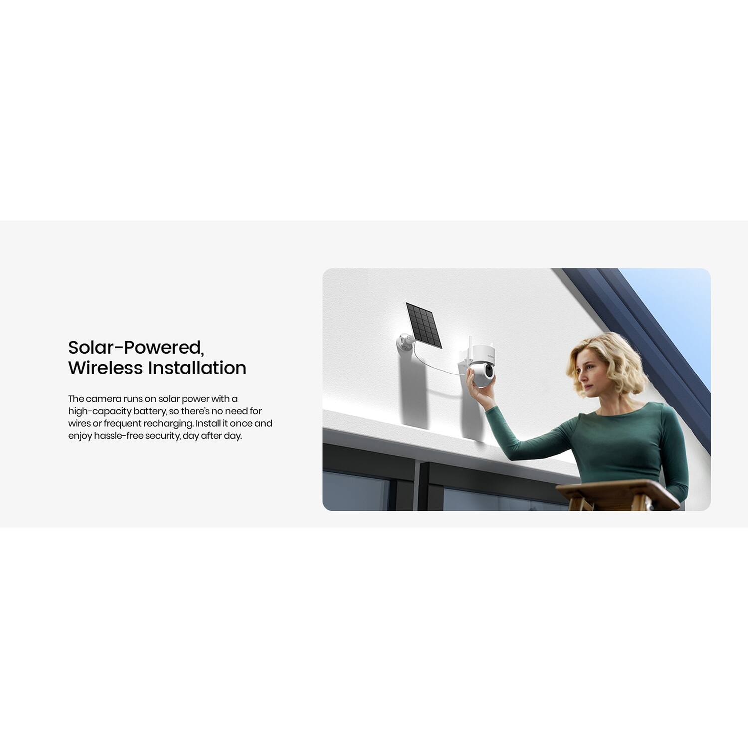 Solar-Powered, Wireless Installation

The camera runs on solar power with a high-capacity battery, so there's no need for wires or frequent recharging. Install it once and enjoy hassle-free security, day after day.