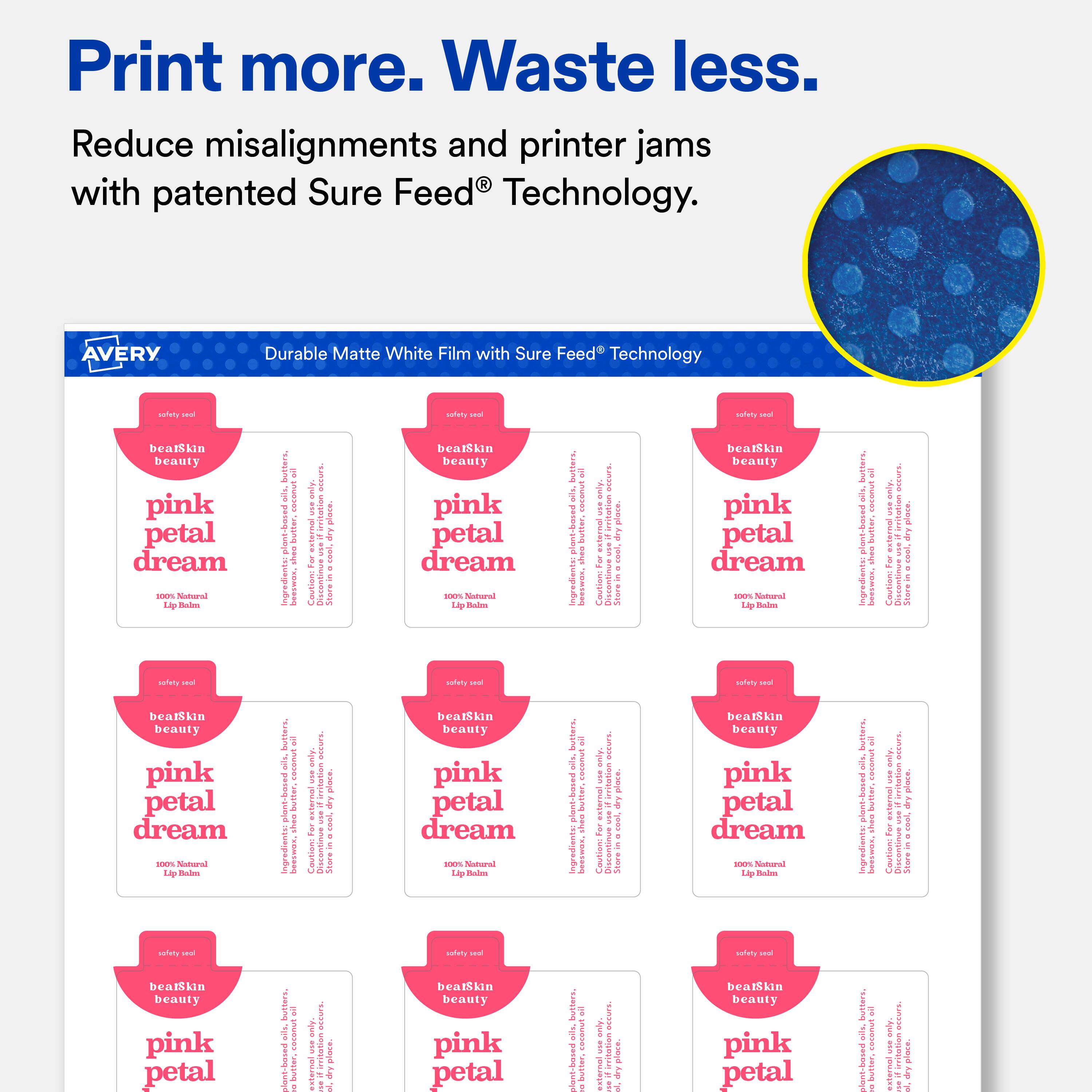 Print more. Waste less.  
Reduce misalignments and printer jams with patented Sure Feed® Technology.  

AVERY Durable Matte White Film with Sure Feed® Technology  

safety seal  
beatSkin beauty  
pink petal dream  
100% Natural Lip Balm  

Ingredients:  
beeswax, coconut oil, shea butter, castor oil, sweet almond oil, jojoba oil, vitamin E, fragrance  

safety seal  
beatSkin beauty  
pink petal dream  
100% Natural Lip Balm  

Ingredients:  
beeswax, coconut oil, shea butter, castor oil, sweet almond oil, jojoba oil, vitamin E, fragrance  

safety seal  
beatSkin beauty  
pink petal dream  
100% Natural Lip Balm  

Ingredients:  
beeswax, coconut oil, shea butter, castor oil, sweet almond oil, jojoba oil, vitamin E, fragrance  

safety seal  
beatSkin beauty  
pink petal dream  
100% Natural Lip Balm  

Ingredients:  
beeswax, coconut oil, shea butter, castor oil, sweet almond oil, jojoba oil, vitamin E, fragrance  

s