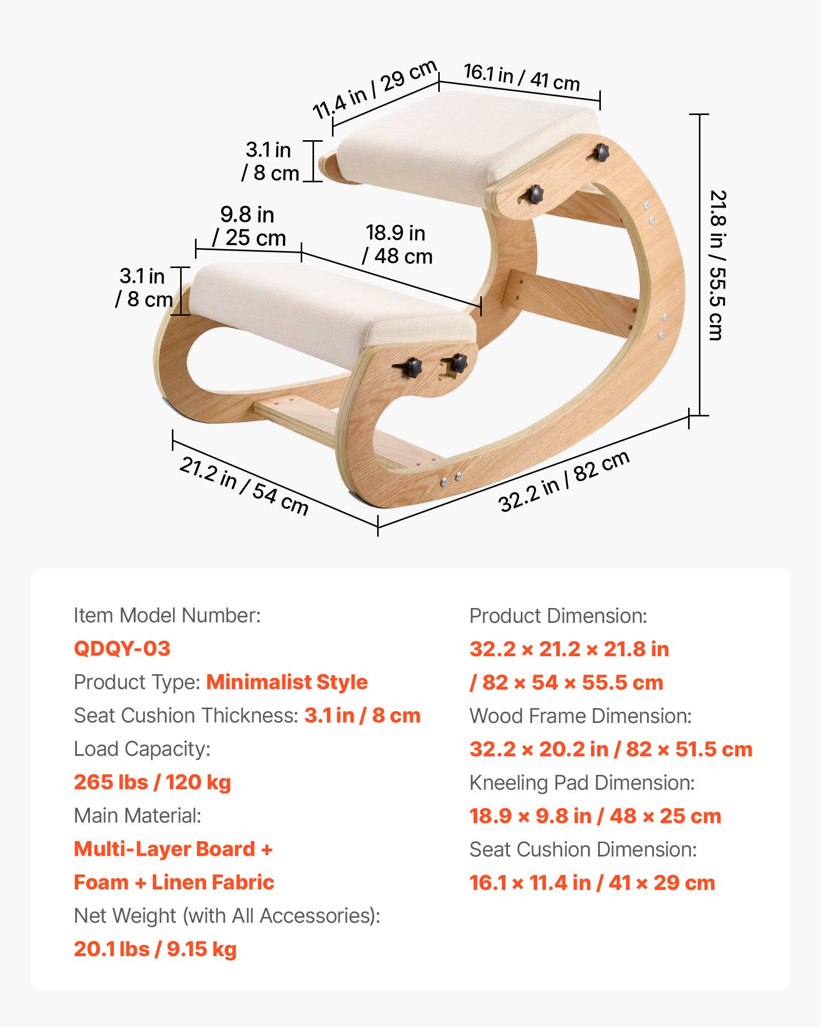 - Item Model Number: QDQY-03
- Product Type: Minimalist Style
- Seat Cushion Thickness: 3.1 in / 8 cm
- Load Capacity: 265 lbs / 120 kg
- Main Material: Multi-Layer Board + Foam + Linen Fabric
- Net Weight (with All Accessories): 20.1 lbs / 9.15 kg

- Product Dimension: 32.2 x 21.2 x 21.8 in / 82 x 54 x 55.5 cm
- Wood Frame Dimension: 32.2 x 20.2 in / 82 x 51.5 cm
- Kneeling Pad Dimension: 18.9 x 9.8 in / 48 x 25 cm
- Seat Cushion Dimension: 16.1 x 11.4 in / 41 x 29 cm