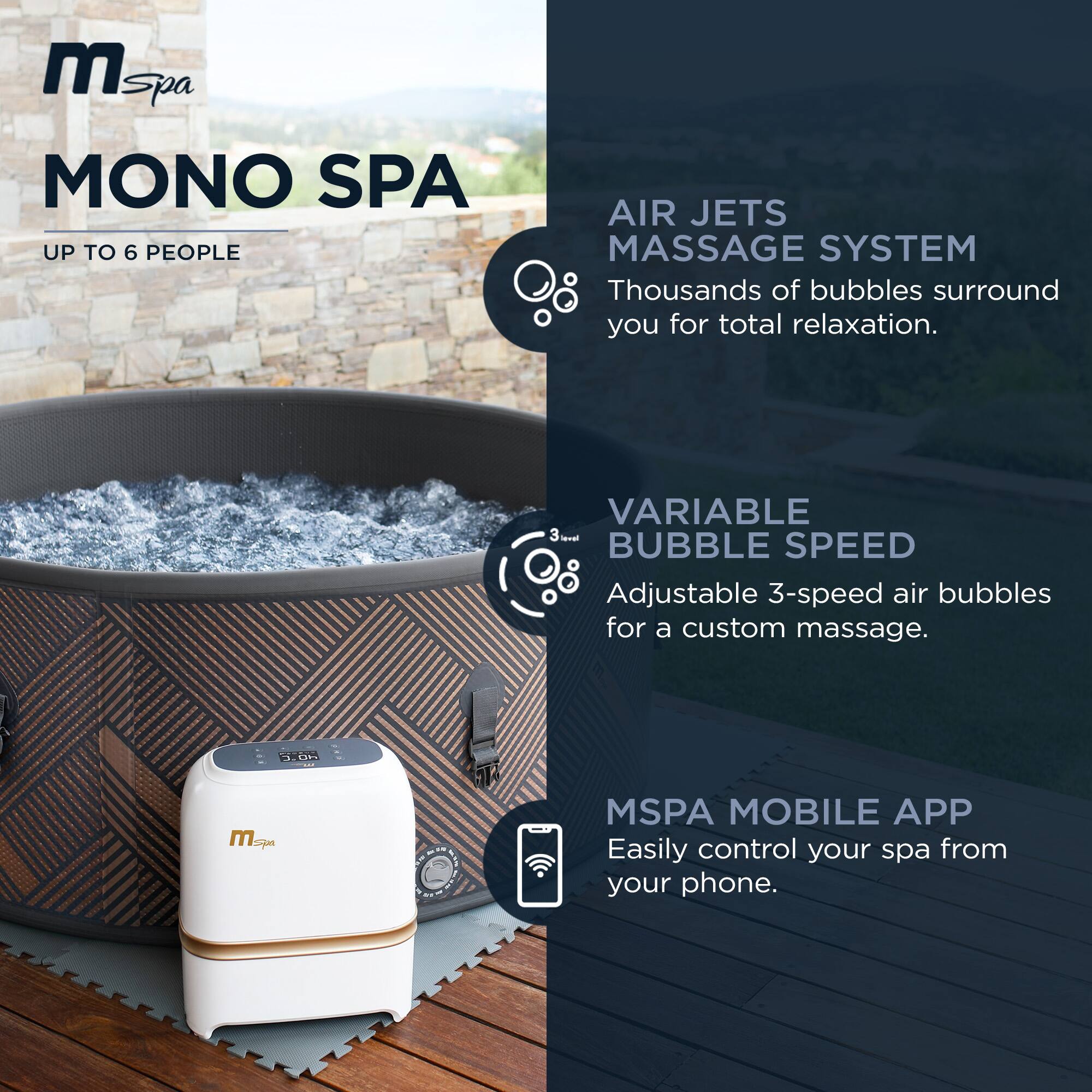 **MONO SPA**  
UP TO 6 PEOPLE

**AIR JETS MASSAGE SYSTEM**  
Thousands of bubbles surround you for total relaxation.

**VARIABLE BUBBLE SPEED**  
Adjustable 3-speed air bubbles for a custom massage.

**MSPA MOBILE APP**  
Easily control your spa from your phone.