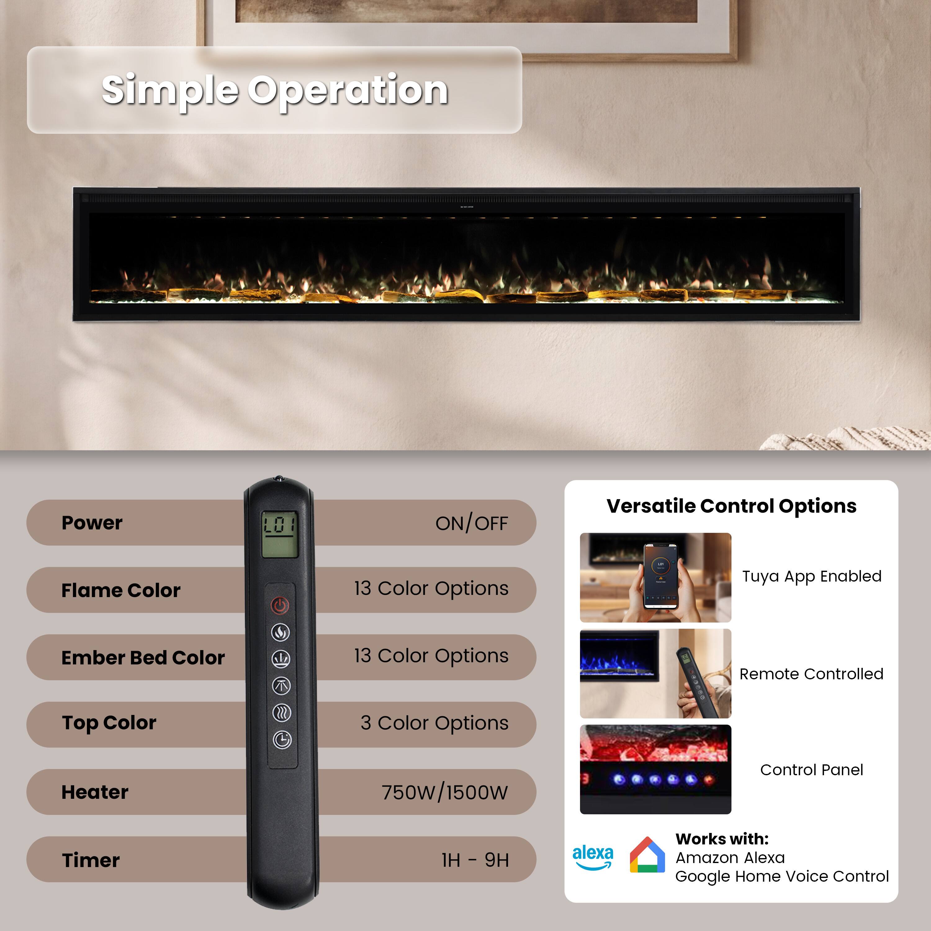 Simple Operation

Power
ON/OFF

Versatile Control Options

Flame Color
13 Color Options

Ember Bed Color
13 Color Options

Top Color
3 Color Options

Heater
750W/1500W

Timer
1H - 9H

Tuya App Enabled
Remote Controlled
Control Panel

Works with:
Amazon Alexa
Google Home Voice Control