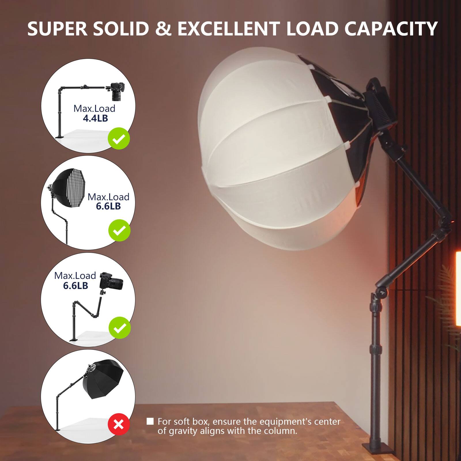 SUPER SOLID & EXCELLENT LOAD CAPACITY
Max.Load 4.4LB
Max.Load 6.6LB
Max.Load 6.6LB
For soft box, ensure the equipment's center of gravity aligns with the column.