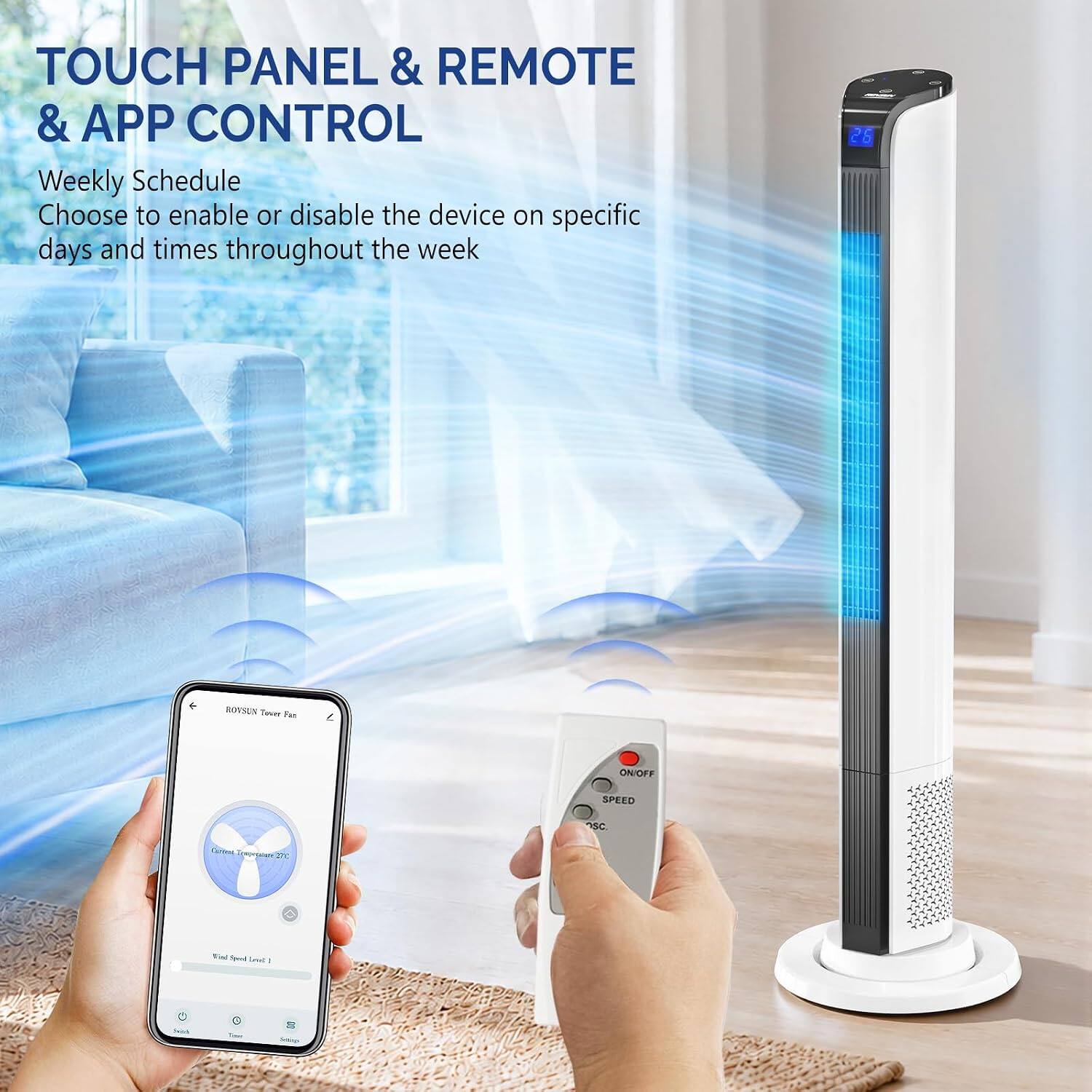 TOUCH PANEL & REMOTE & APP CONTROL  
Weekly Schedule  
Choose to enable or disable the device on specific days and times throughout the week  

26  
ROYSON Tower Fan  
ON/OFF  
SPEED  
SC  
Central Desorgerter  
Win! Speed Love /  
hish  
C -