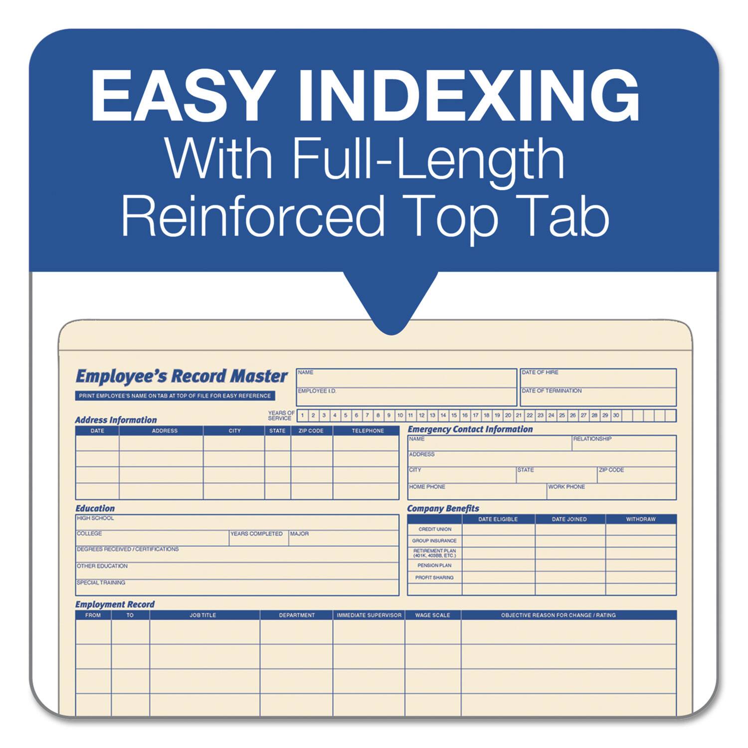 EASY INDEXING  
With Full-Length Reinforced Top Tab  

Employee's Record Master  

**Print Employee's Name on Top of File for Easy Reference**  

**Address Information**  
DATE OF BIRTH  
EMPLOYEE ID  
NAME  
ADDRESS  
CITY  
STATE  
ZIP CODE  
TELEPHONE  

**Emergency Contact Information**  
NAME  
ADDRESS  
CITY  
STATE  
ZIP CODE  
HOME PHONE  
WORK PHONE  

**Education**  
HIGH SCHOOL  
COLLEGE  
DEGREES RECEIVED/CERTIFICATIONS  
OTHER EDUCATION  
SPECIAL TRAINING  

**Company Benefits**  
CREDIT UNION  
GROUP INSURANCE  
401(K), ESOP, ETC.  
PENSION PLAN  
PROFIT SHARING  

**Employment Record**  
FROM  
TO  
JOB TITLE  
DEPARTMENT  
IMMEDIATE SUPERVISOR  
WAGE SCALE  
OBJECTIVE REASON FOR CHANGE/RATING  

**DATE ELIGIBLE**  
**DATE JOINED**  
**WITHDRAW**  

**DATE OF TERMINATION**
