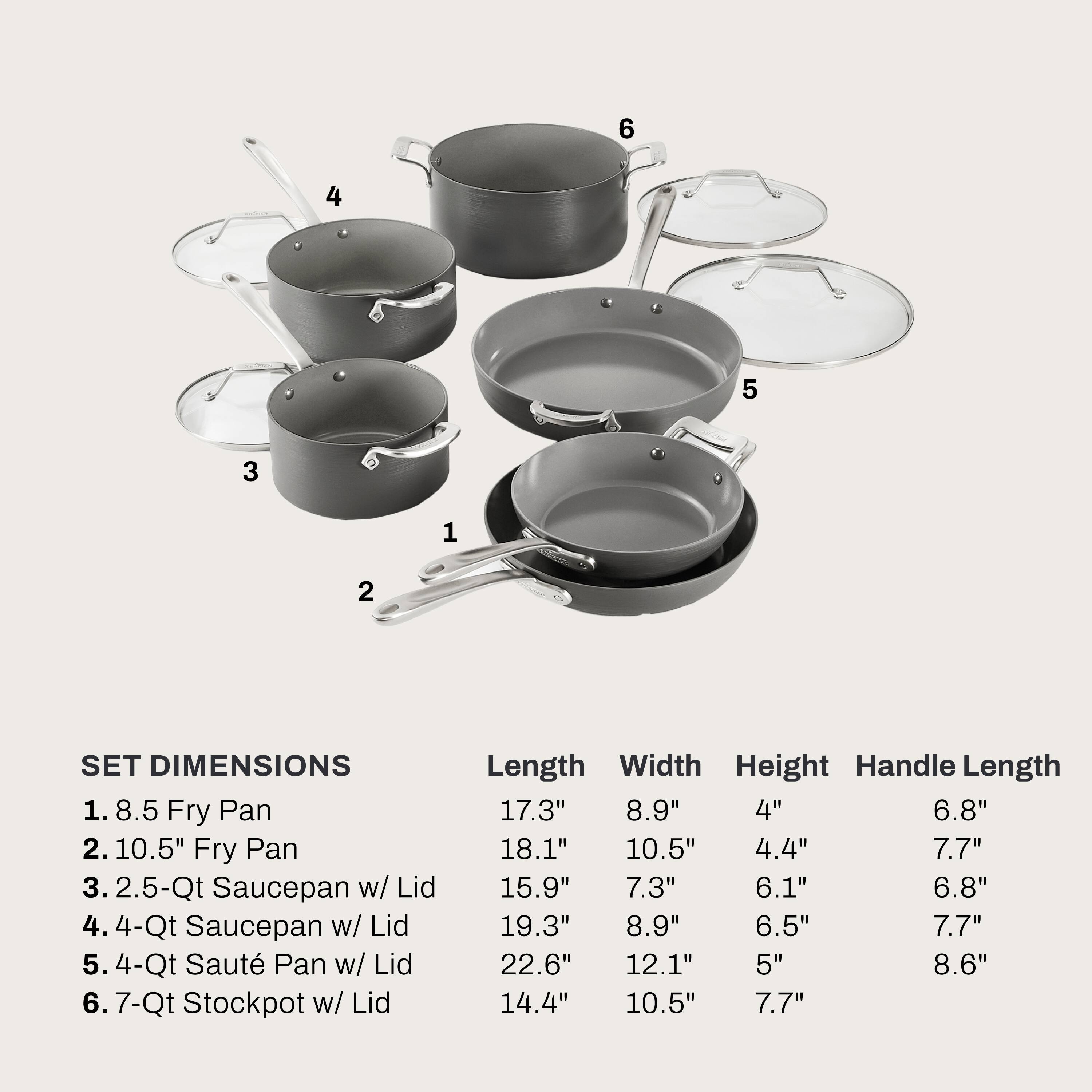 1. 8.5 Fry Pan
2. 10.5" Fry Pan
3. 2.5-Qt Saucepan w/ Lid
4. 4-Qt Saucepan w/ Lid
5. 4-Qt Saute Pan w/ Lid
6. 7-Qt Stockpot w/ Lid

Length Width Height Handle Length
17.3" 8.9" 4" 6.8"
18.1" 10.5" 4.4" 7.7"
15.9" 7.3" 6.1" 6.8"
19.3" 8.9" 6.5" 7.7"
22.6" 12.1" 5" 8.6"
14.4" 10.5" 7.7"