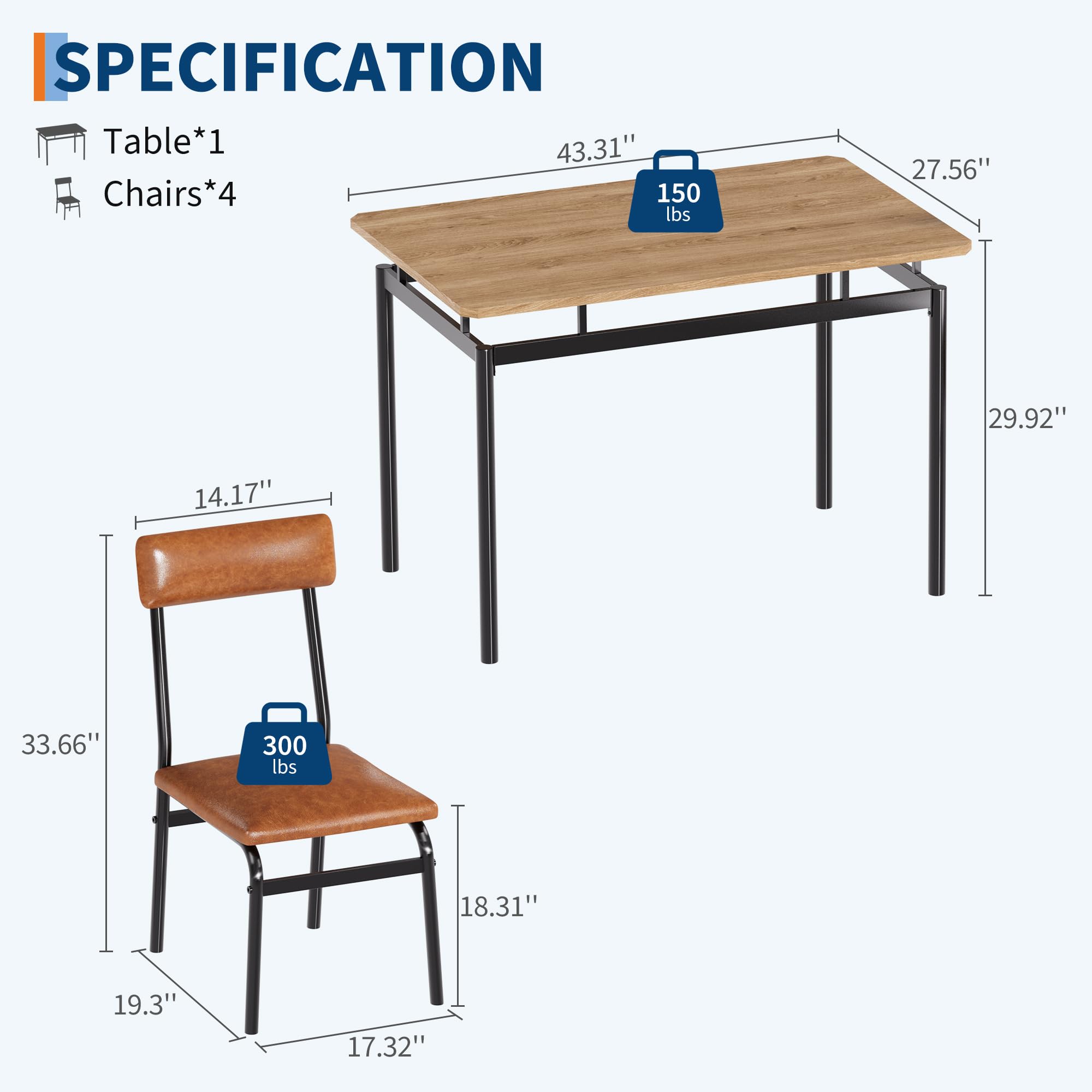 SPECIFICATION  
Table*1  
Chairs*4  

- Table: 43.31" x 27.56" x 29.92"  
  - Weight Capacity: 150 lbs  

- Chairs: 19.3" x 17.32" x 33.66"  
  - Seat Height: 14.17"  
  - Back Height: 18.31"  
  - Weight Capacity: 300 lbs