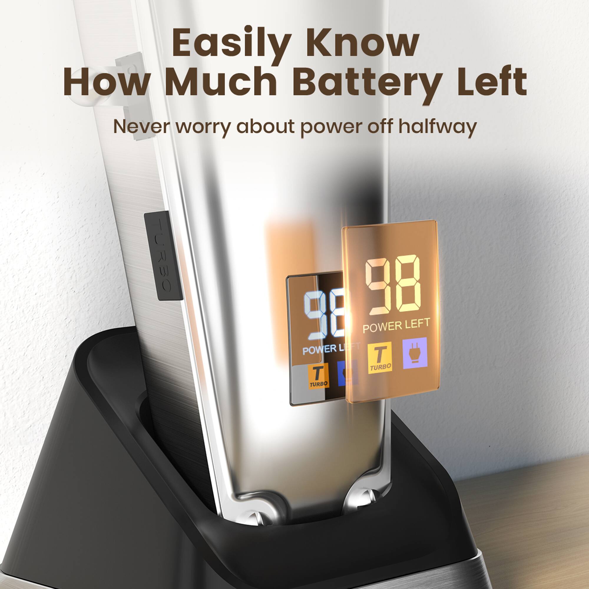 Easily Know How Much Battery Left  
Never worry about power off halfway  

98  
POWER LEFT  

TURBO  
TURBO