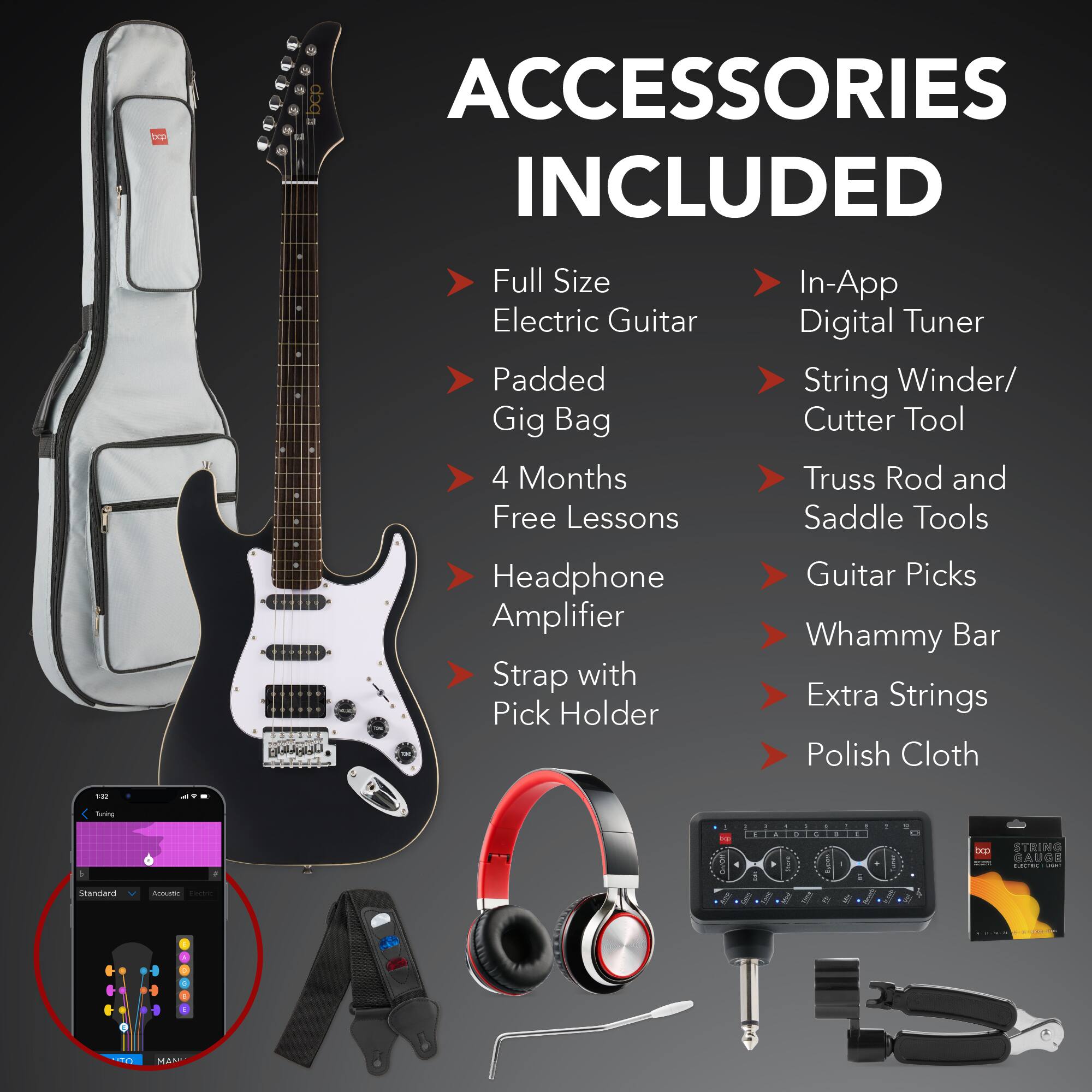 **ACCESSORIES INCLUDED**

- Full Size Electric Guitar
- Padded Gig Bag
- 4 Months Free Lessons
- Headphone Amplifier
- Strap with Pick Holder
- In-App Digital Tuner
- String Winder/ Cutter Tool
- Truss Rod and Saddle Tools
- Guitar Picks
- Whammy Bar
- Extra Strings
- Polish Cloth