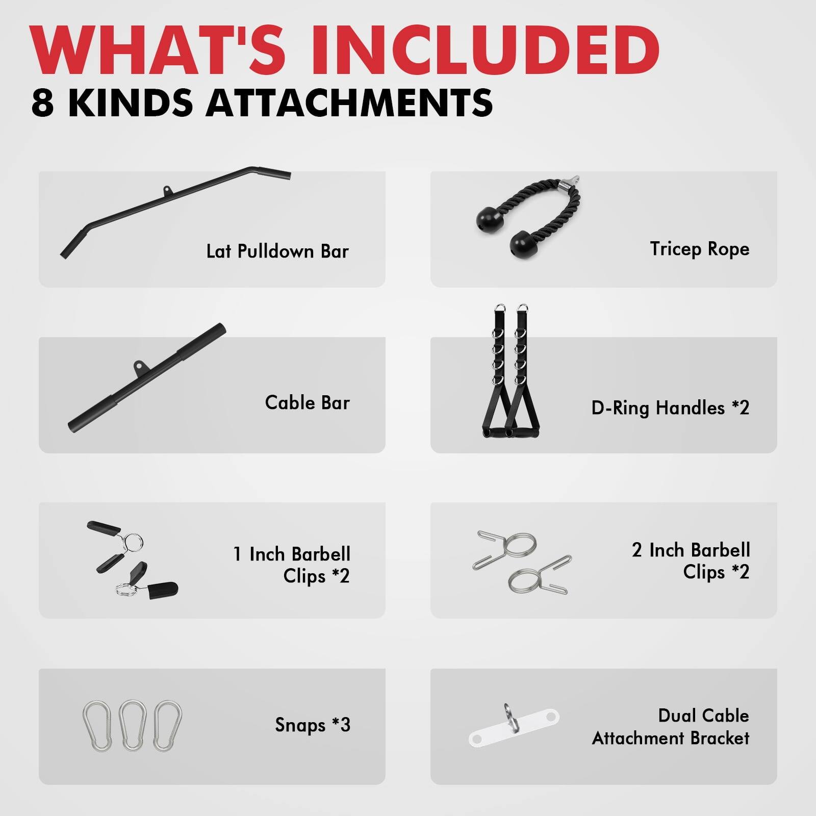 WHAT'S INCLUDED 8 KINDS ATTACHMENTS
Lat Pulldown Bar
Tricep Rope
Cable Bar
D-Ring Handles *2
1 Inch Barbell Clips *2
2 Inch Barbell Clips *2
Snaps *3
Dual Cable Attachment Bracket