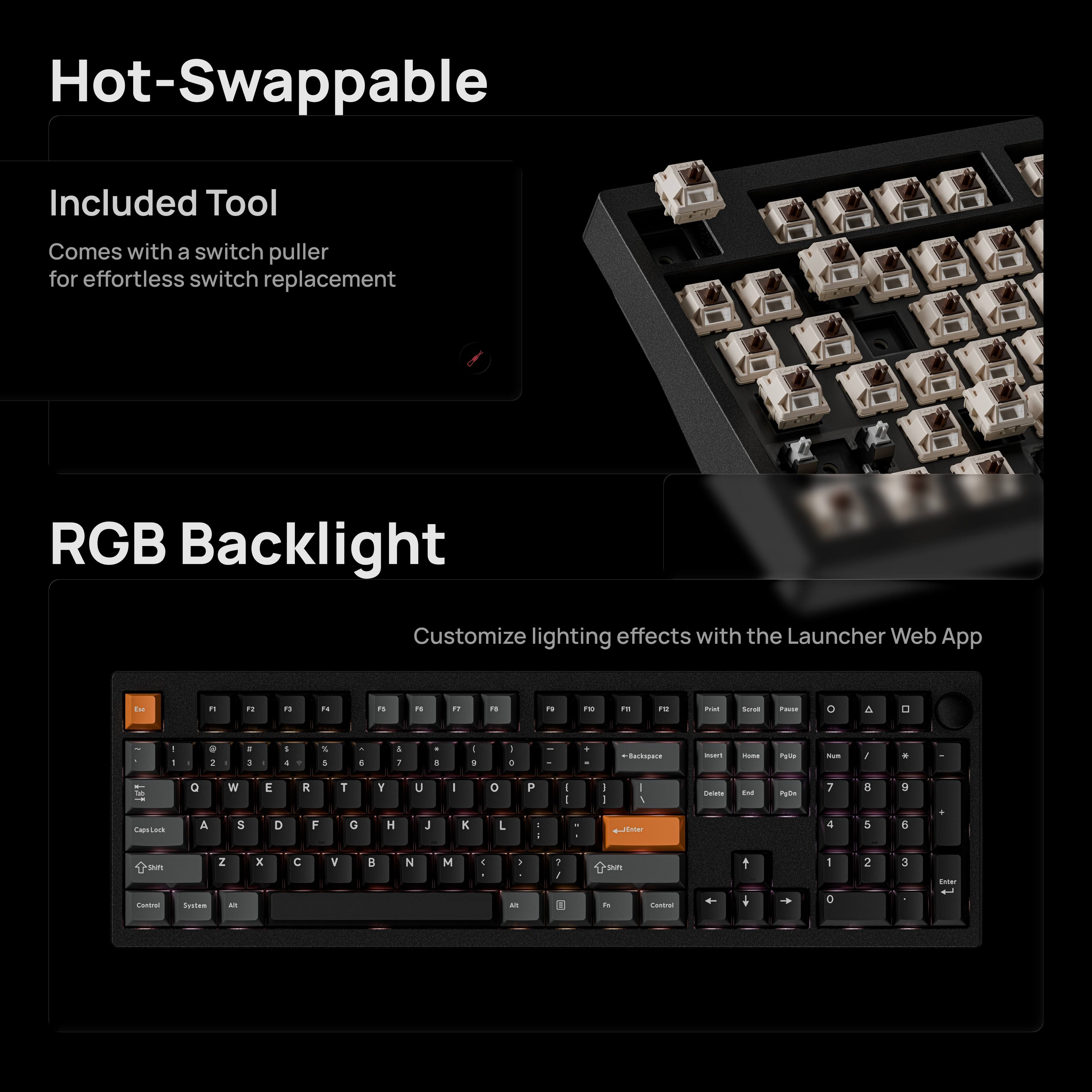 Hot-Swappable  
Included Tool  
Comes with a switch puller for effortless switch replacement  

RGB Backlight  
Customize lighting effects with the Launcher Web App