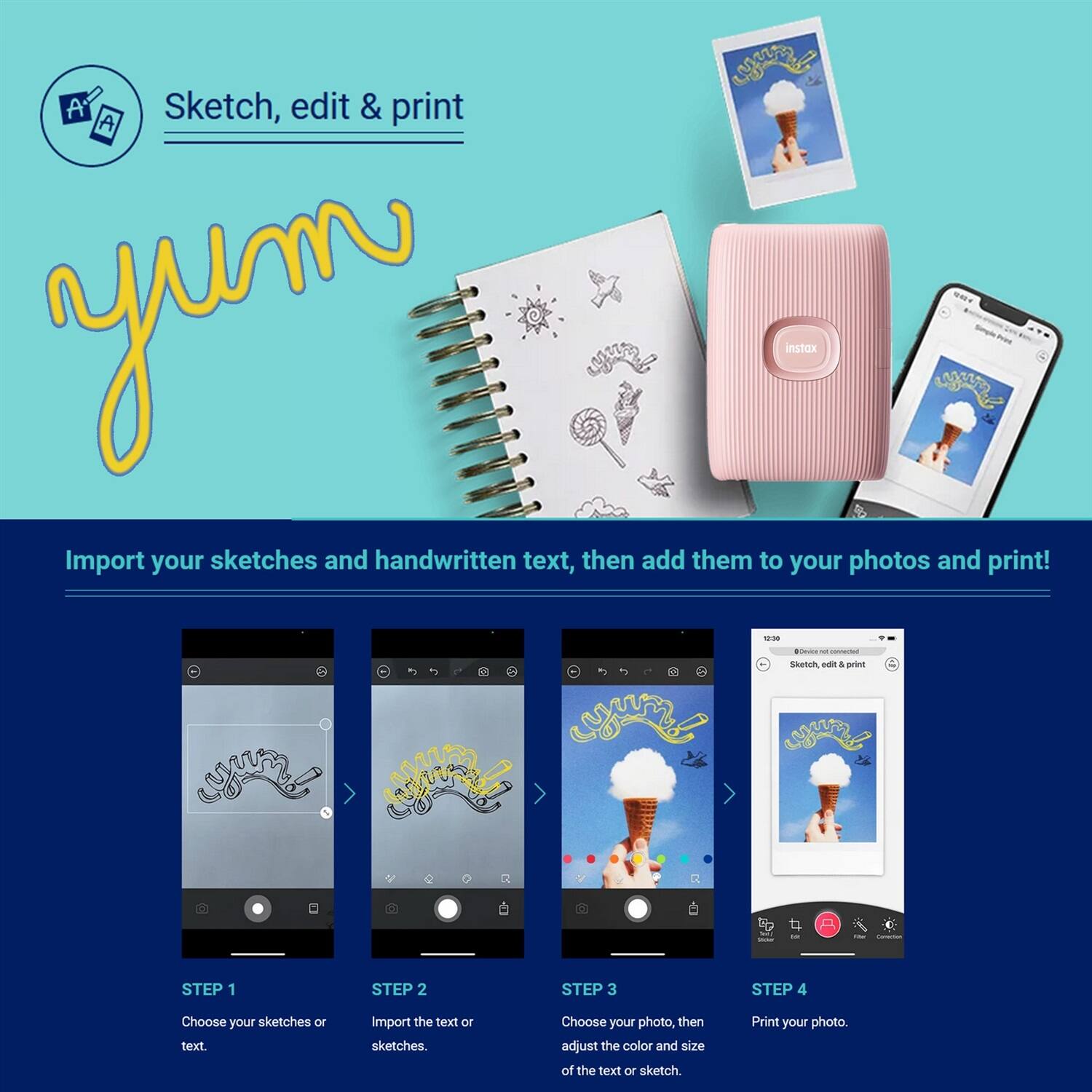 Sketch, edit & print

Import your sketches and handwritten text, then add them to your photos and print!

STEP 1
Choose your sketches or text.

STEP 2
Import the text or sketches.

STEP 3
Choose your photo, then adjust the color and size of the text or sketch.

STEP 4
Print your photo.