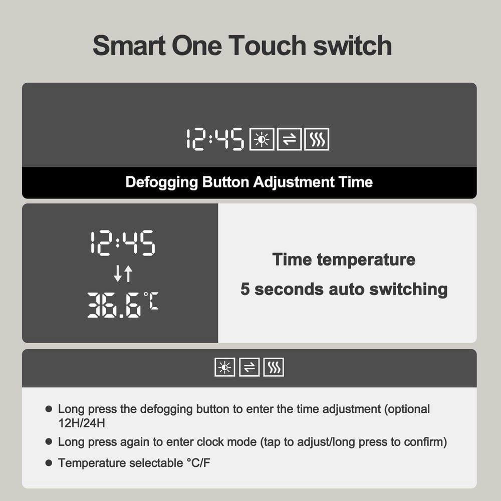 Smart One Touch switch

12:45 Adjustment Time

Defogging Button Adjustment Time

12:45

Time temperature

5 seconds auto switching

Long press the defogging button to enter the time adjustment (optional 12H/24H)

Long press again to enter clock mode (tap to adjust/long press to confirm)

Temperature selectable °C/F