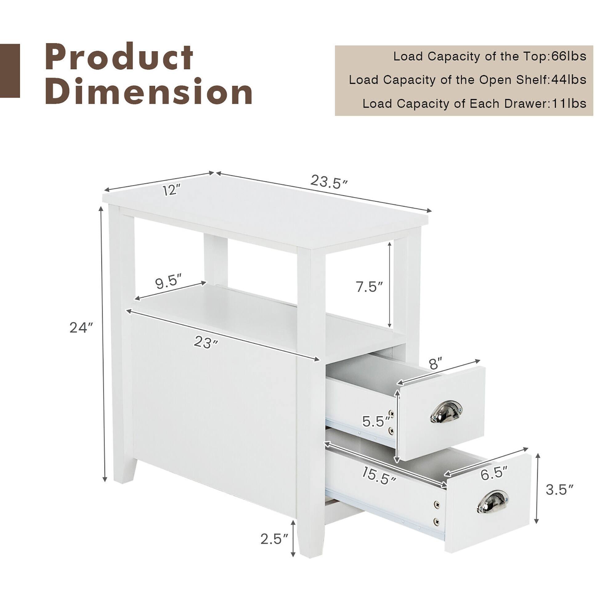 Product Dimension:
- Load Capacity of the Top: 66 lbs
- Load Capacity of the Open Shelf: 44 lbs
- Load Capacity of Each Drawer: 1 lb
- Dimensions: 12" x 23.5" x 9.5"
- Drawer Size: 7.5" x 24" x 23"
- Drawer Capacity: 15.5 lbs
- Drawer Size: 8" x 5.5"
- Drawer Capacity: 3.5 lbs
- Drawer Size: 2.5" x 2.5"