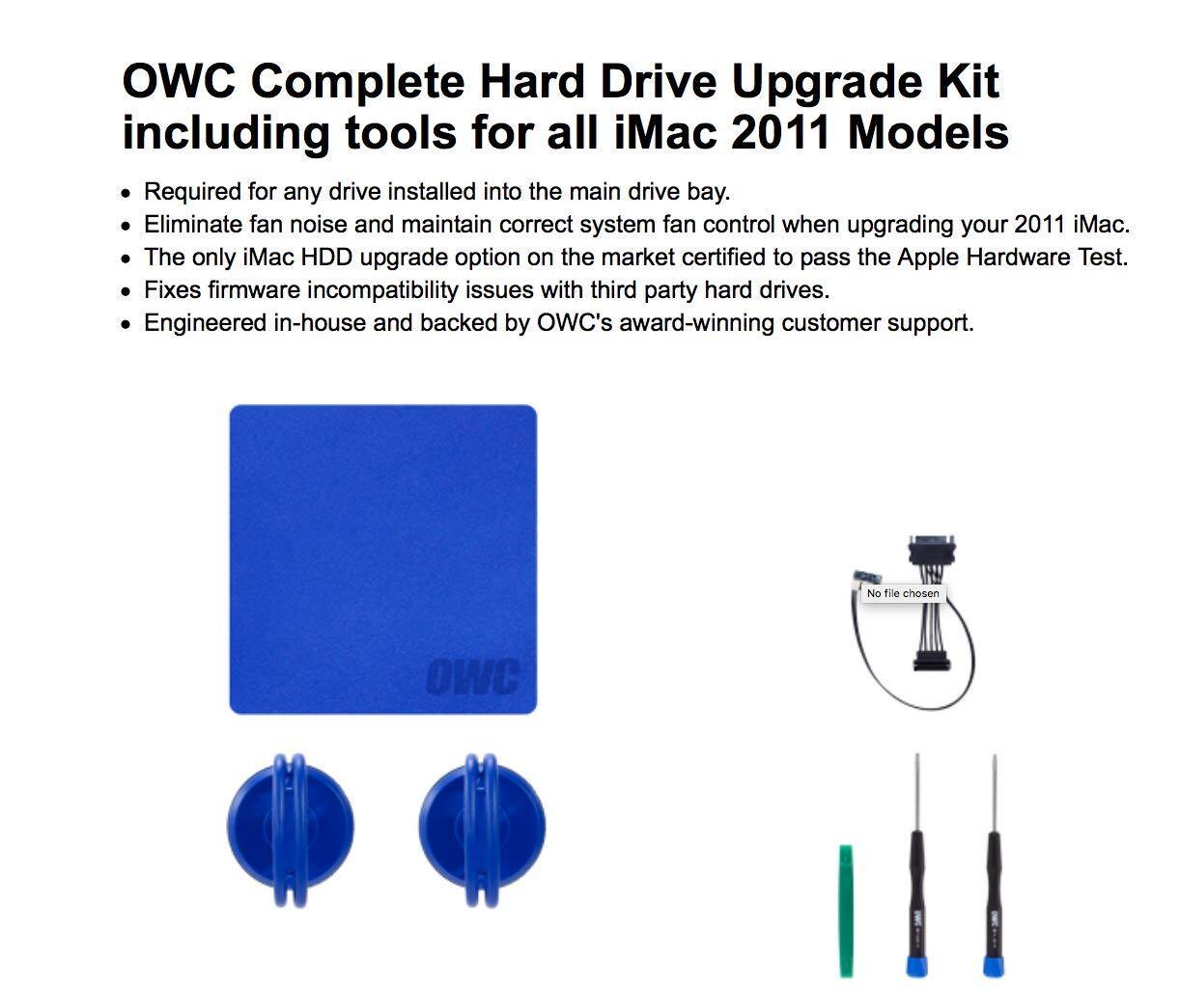 OWC Complete Hard Drive Upgrade Kit including tools for all iMac 2011 Models

- Required for any drive installed into the main drive bay.
- Eliminate fan noise and maintain correct system fan control when upgrading your 2011 iMac.
- The only iMac HDD upgrade option on the market certified to pass the Apple Hardware Test.
- Fixes firmware incompatibility issues with third party hard drives.
- Engineered in-house and backed by OWC's award-winning customer support.