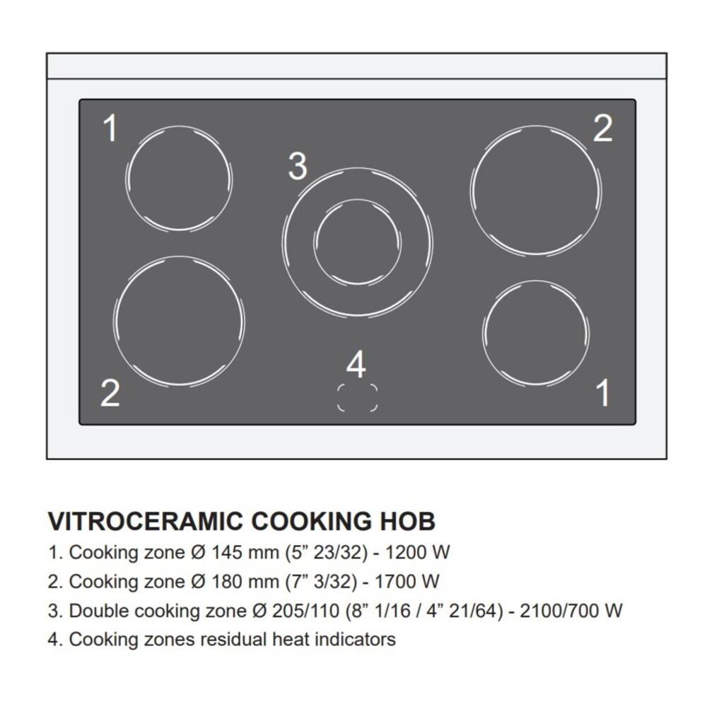 1
3
2
2
4
1

VITROCERAMIC COOKING HOB
1. Cooking zone Ø 145 mm (5" 23/32) - 1200 W
2. Cooking zone Ø 180 mm (7" 3/32) - 1700 W
3. Double cooking zone Ø 205/110 (8" 1/16 / 4" 21/64) - 2100/700 W
4. Cooking zones residual heat indicators