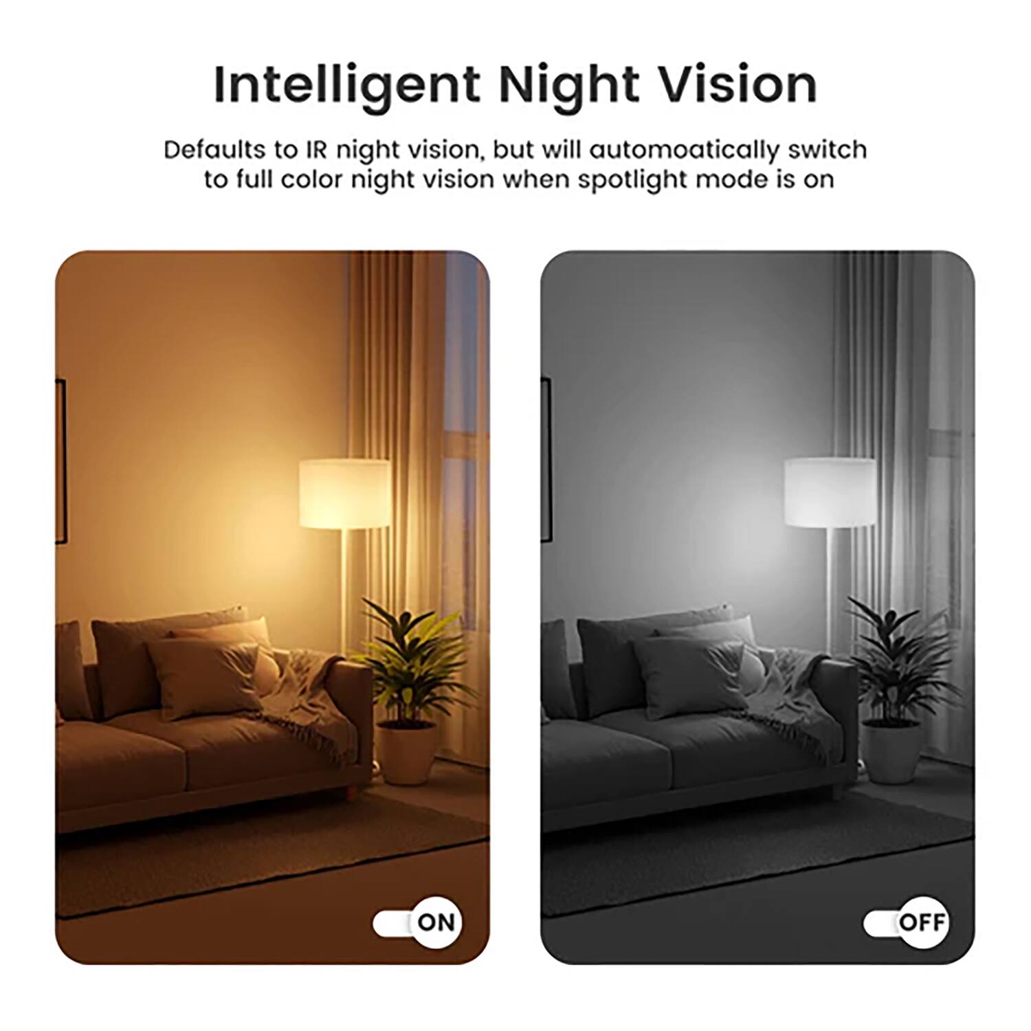 Intelligent Night Vision

Defaults to IR night vision, but will automatically switch to full color night vision when spotlight mode is on

ON OFF