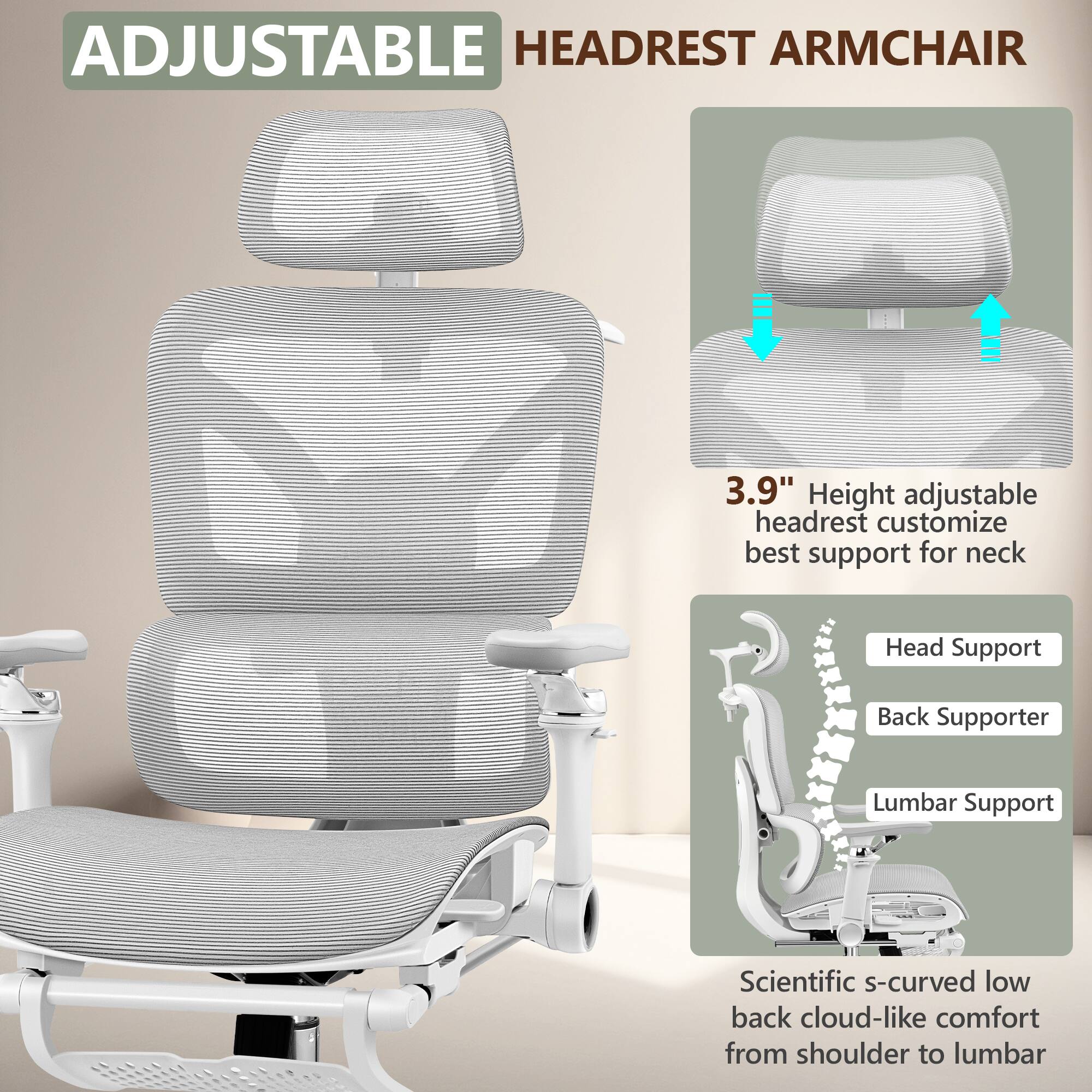 ADJUSTABLE HEADREST ARMCHAIR

3.9" Height adjustable headrest customize best support for neck

Head Support
Back Supporter
Lumbar Support

Scientific s-curved low back cloud-like comfort from shoulder to lumbar