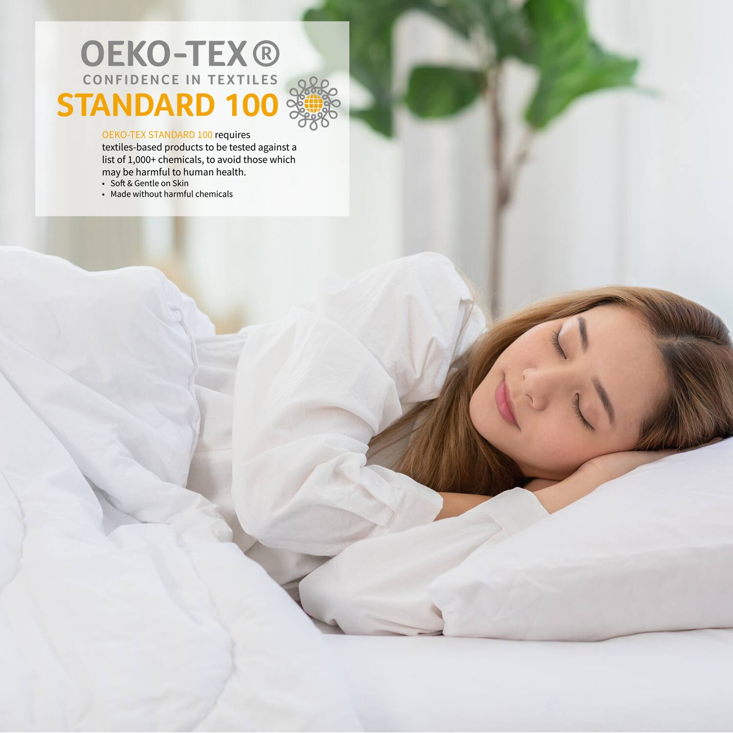 OEKO-TEX®  
CONFIDENCE IN TEXTILES  
STANDARD 100  

OEKO-TEX STANDARD 100 requires textiles-based products to be tested against a list of 1,000+ chemicals, to avoid those which may be harmful to human health.  
- Soft & Gentle on Skin  
- Made without harmful chemicals