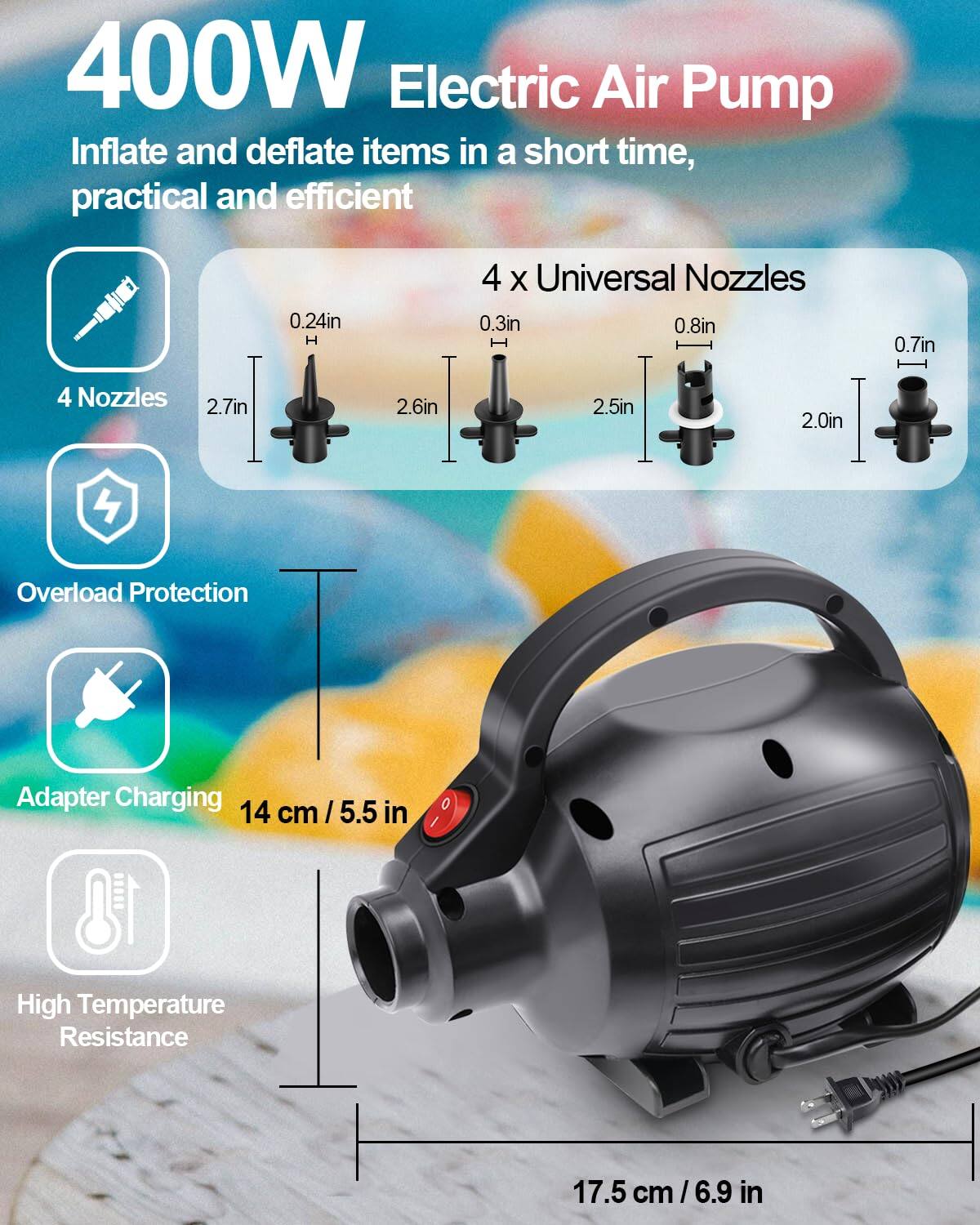 400W Electric Air Pump  
Inflate and deflate items in a short time, practical and efficient  

4 x Universal Nozzles  
0.24in H  
0.3in  
0.8in  
0.7in  
2.7in  
2.6in  
2.5in  
2.0in  

4 Nozzles  

Overload Protection  

Adapter Charging  

High Temperature Resistance  

14 cm / 5.5 in  

17.5 cm / 6.9 in