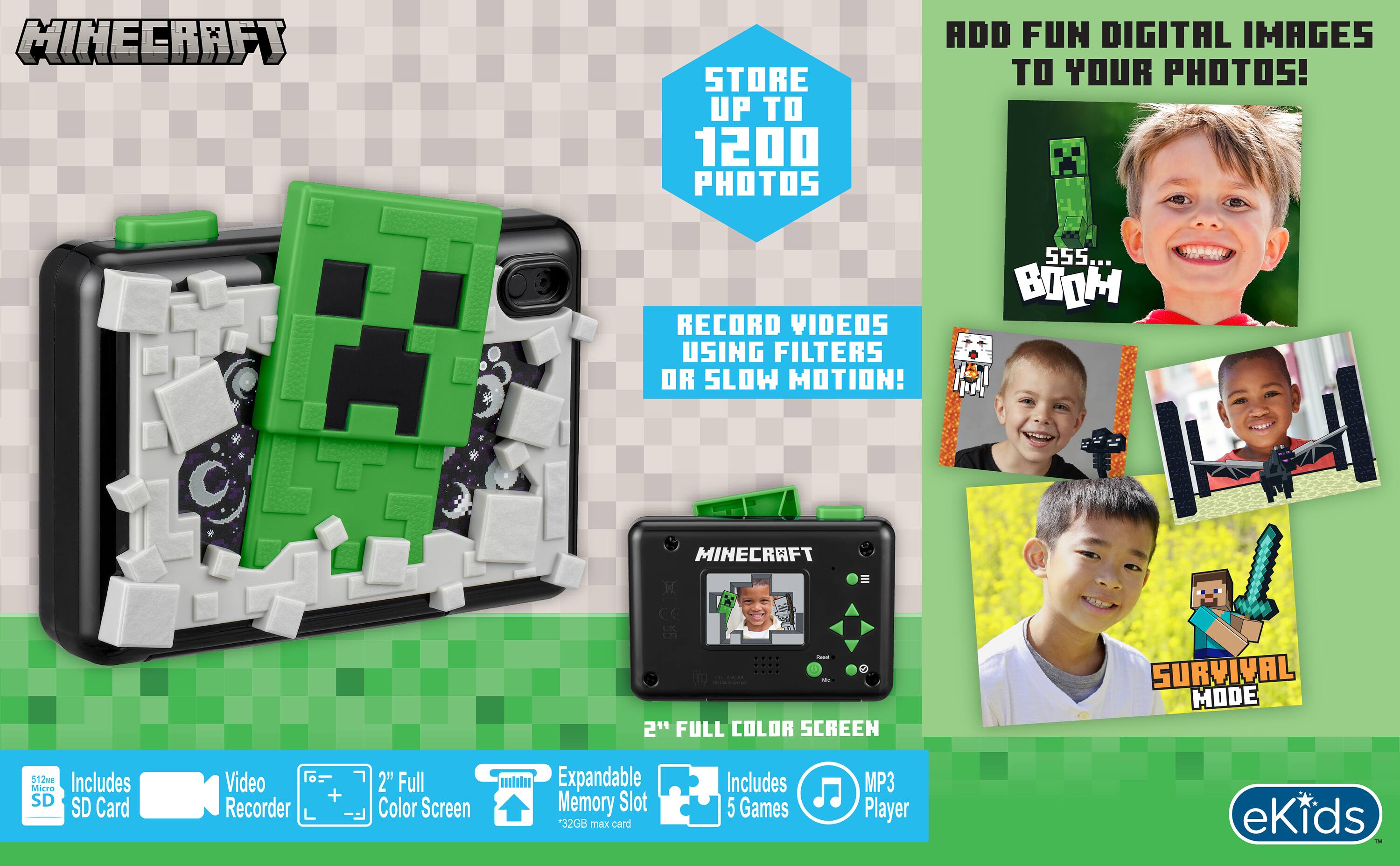 MINECRAFT

STORE UP TO 1200 PHOTOS

ADD FUN DIGITAL IMAGES TO YOUR PHOTOS!

RECORD VIDEOS USING FILTERS OR SLOW MOTION!

SSS... BOOM

MINECRAFT

- - 2" FULL COLOR SCREEN

SURVIVAL MODE

512MB Includes Micro SD SD Card

Video Recorder

+
2" Full Color Screen

Expandable Memory Slot *32GB max card

Includes 5 Games

MP3 Player

eKids Fat