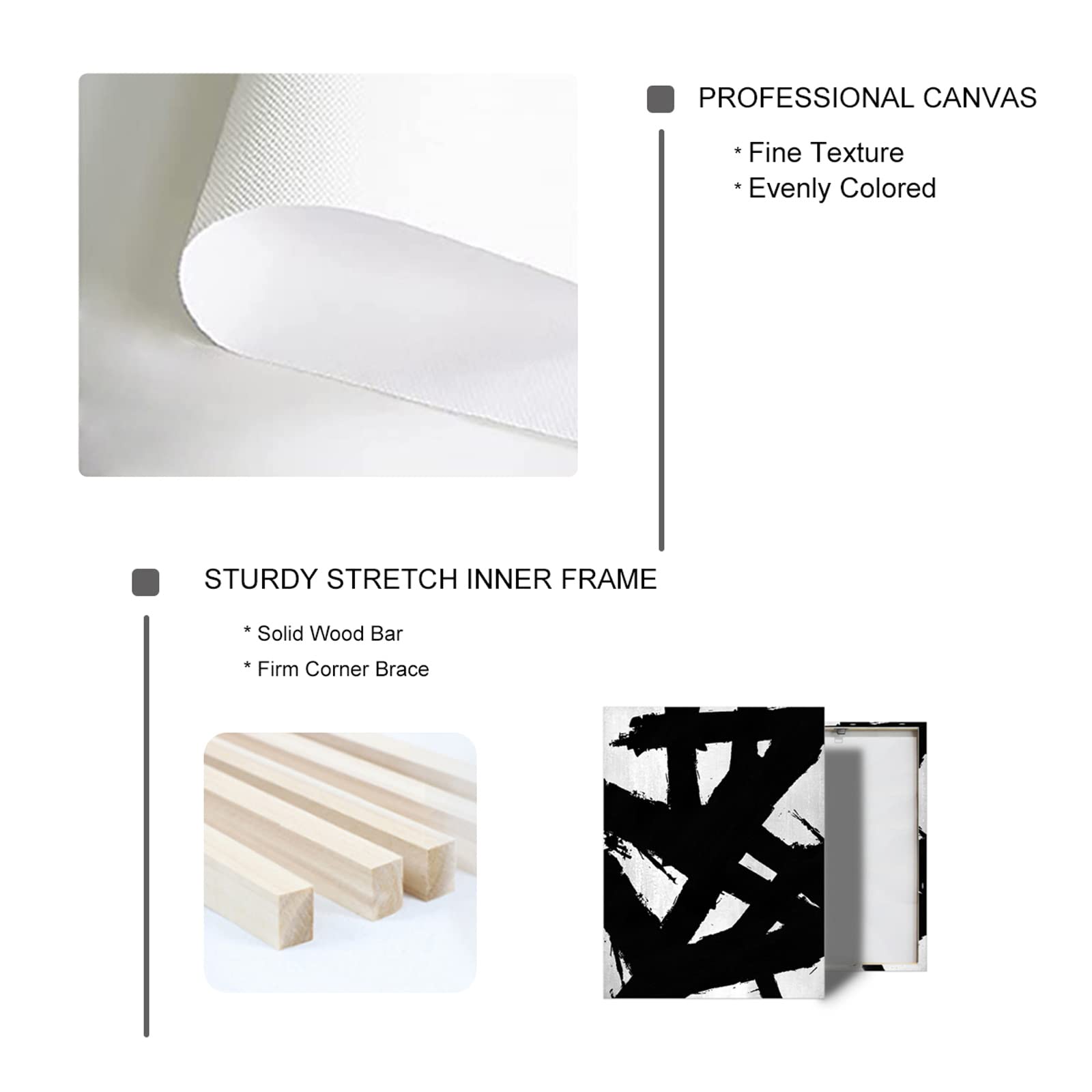 PROFESSIONAL CANVAS  
* Fine Texture  
* Evenly Colored  

STURDY STRETCH INNER FRAME  
* Solid Wood Bar  
* Firm Corner Brace